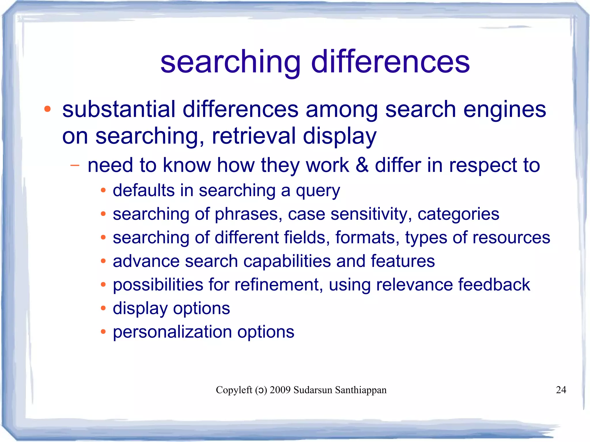 Copyleft ( ) 2009 Sudarsun Santhiappanɔ 24
searching differences
● substantial differences among search engines
on searching, retrieval display
– need to know how they work & differ in respect to
● defaults in searching a query
● searching of phrases, case sensitivity, categories
● searching of different fields, formats, types of resources
● advance search capabilities and features
● possibilities for refinement, using relevance feedback
● display options
● personalization options
 