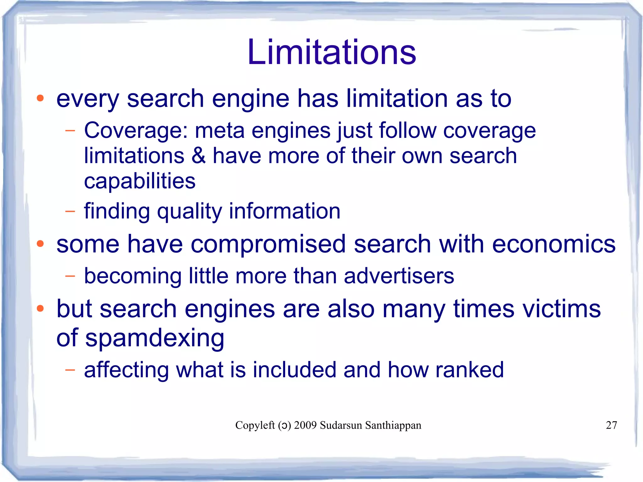 Copyleft ( ) 2009 Sudarsun Santhiappanɔ 27
Limitations
● every search engine has limitation as to
– Coverage: meta engines just follow coverage
limitations & have more of their own search
capabilities
– finding quality information
● some have compromised search with economics
– becoming little more than advertisers
● but search engines are also many times victims
of spamdexing
– affecting what is included and how ranked
 