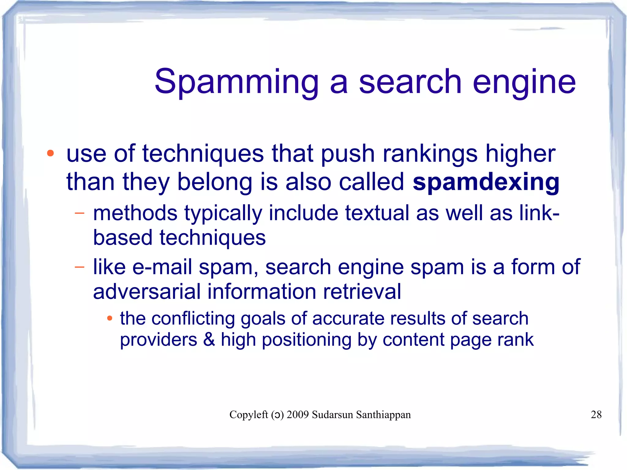 Copyleft ( ) 2009 Sudarsun Santhiappanɔ 28
Spamming a search engine
● use of techniques that push rankings higher
than they belong is also called spamdexing
– methods typically include textual as well as link-
based techniques
– like e-mail spam, search engine spam is a form of
adversarial information retrieval
● the conflicting goals of accurate results of search
providers & high positioning by content page rank
 