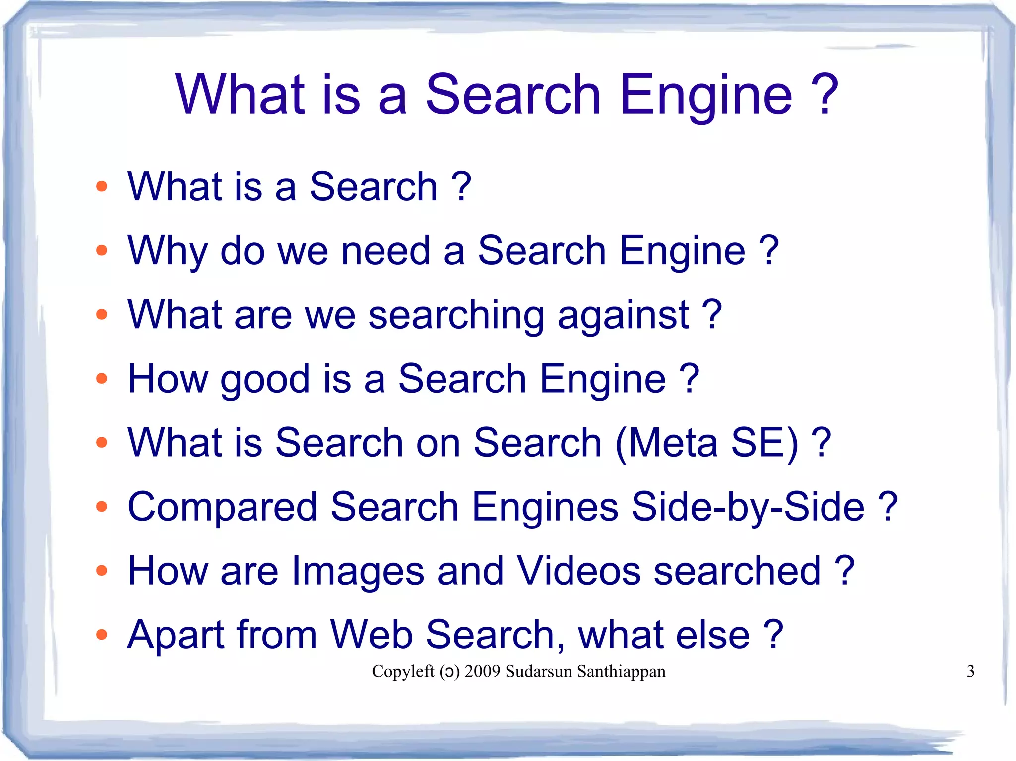 Copyleft ( ) 2009 Sudarsun Santhiappanɔ 3
What is a Search Engine ?
● What is a Search ?
● Why do we need a Search Engine ?
● What are we searching against ?
● How good is a Search Engine ?
● What is Search on Search (Meta SE) ?
● Compared Search Engines Side-by-Side ?
● How are Images and Videos searched ?
● Apart from Web Search, what else ?
 