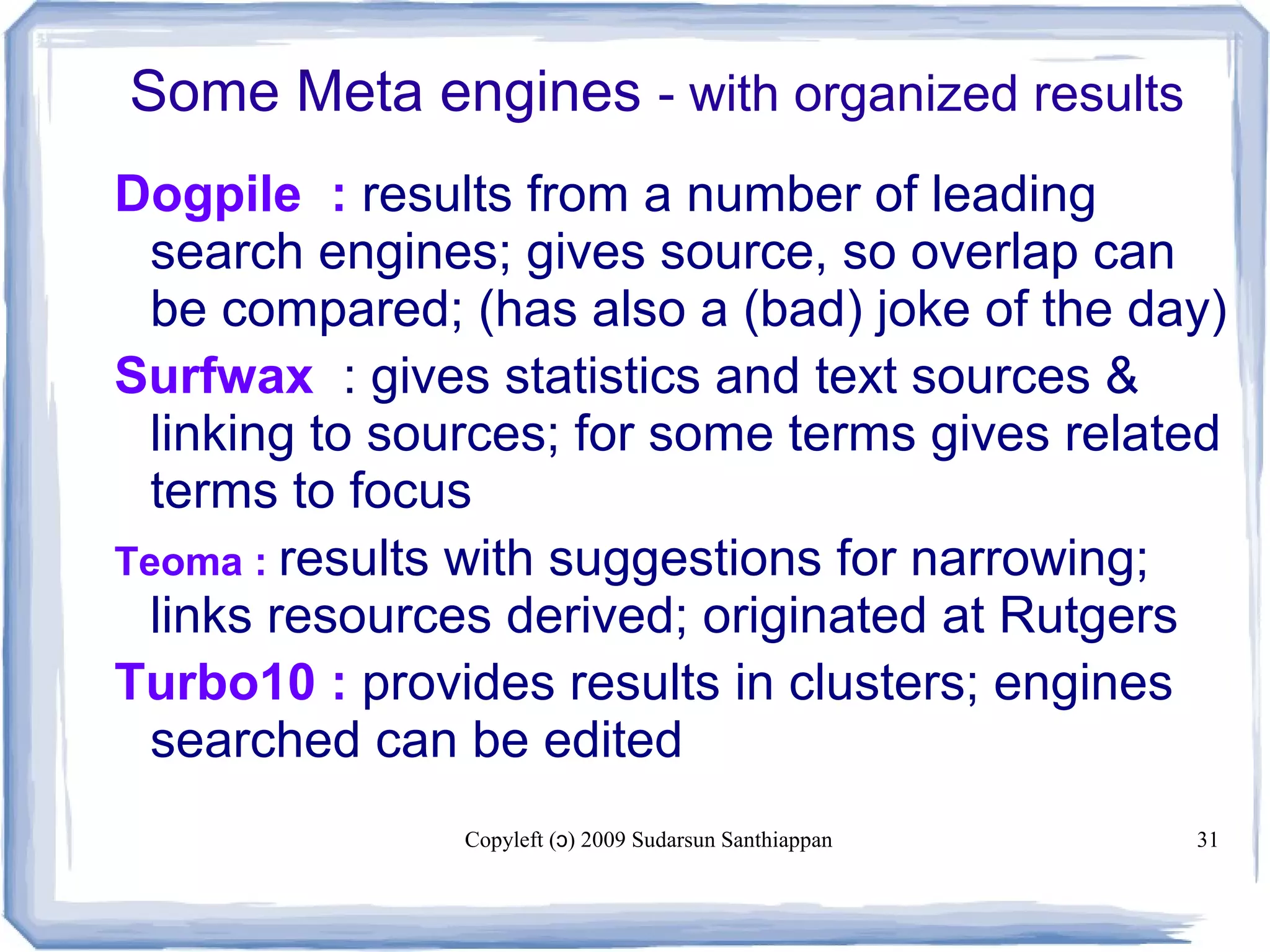 Copyleft ( ) 2009 Sudarsun Santhiappanɔ 31
Some Meta engines - with organized results
Dogpile : results from a number of leading
search engines; gives source, so overlap can
be compared; (has also a (bad) joke of the day)
Surfwax : gives statistics and text sources &
linking to sources; for some terms gives related
terms to focus
Teoma : results with suggestions for narrowing;
links resources derived; originated at Rutgers
Turbo10 : provides results in clusters; engines
searched can be edited
 