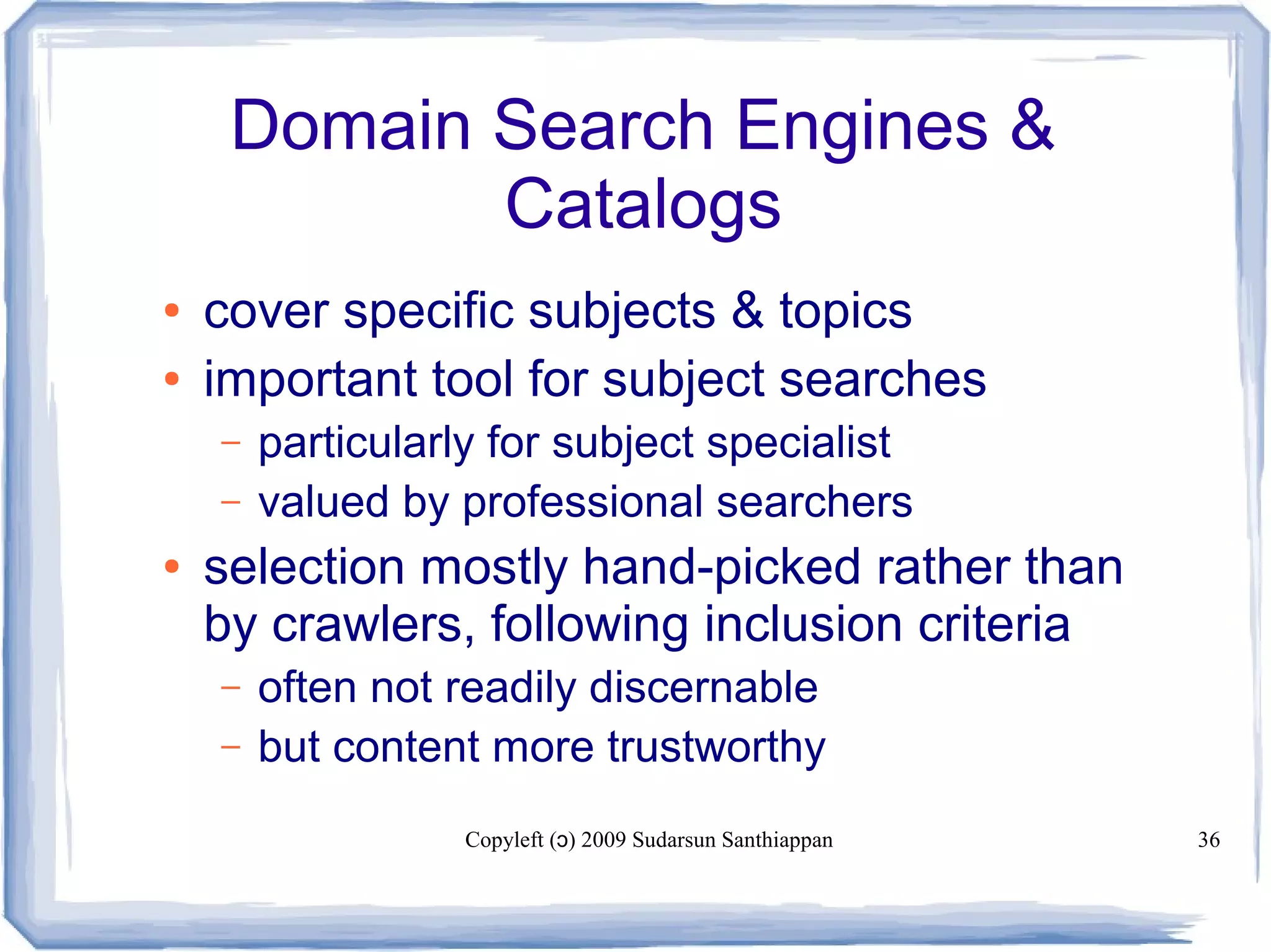 Copyleft ( ) 2009 Sudarsun Santhiappanɔ 36
Domain Search Engines &
Catalogs
● cover specific subjects & topics
● important tool for subject searches
– particularly for subject specialist
– valued by professional searchers
● selection mostly hand-picked rather than
by crawlers, following inclusion criteria
– often not readily discernable
– but content more trustworthy
 