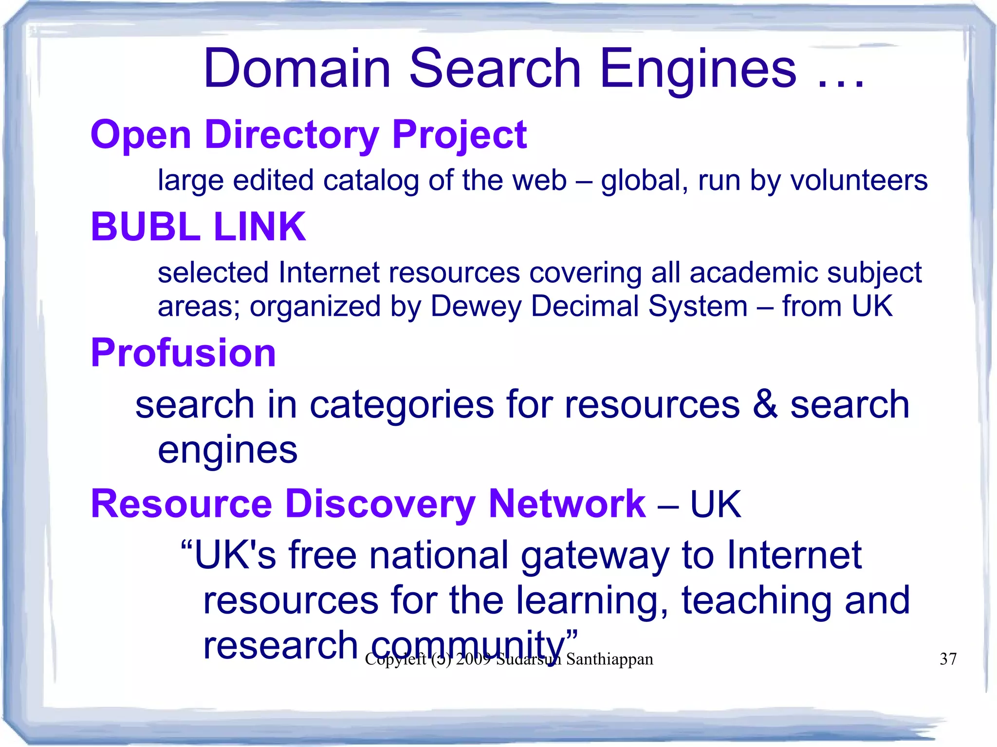 Copyleft ( ) 2009 Sudarsun Santhiappanɔ 37
Domain Search Engines …
Open Directory Project
large edited catalog of the web – global, run by volunteers
BUBL LINK
selected Internet resources covering all academic subject
areas; organized by Dewey Decimal System – from UK
Profusion
search in categories for resources & search
engines
Resource Discovery Network – UK
“UK's free national gateway to Internet
resources for the learning, teaching and
research community”
 