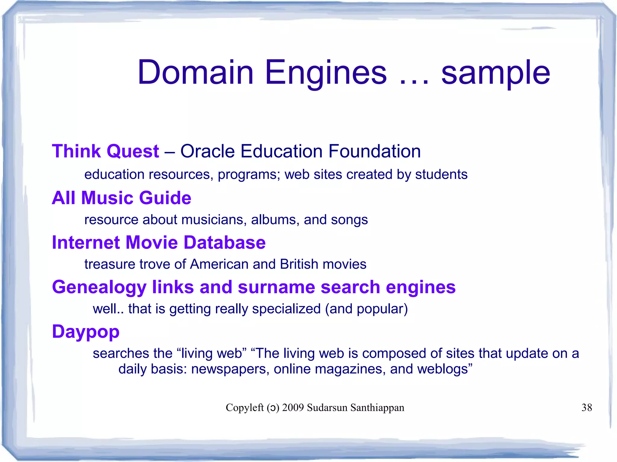 Copyleft ( ) 2009 Sudarsun Santhiappanɔ 38
Domain Engines … sample
Think Quest – Oracle Education Foundation
• education resources, programs; web sites created by students
All Music Guide
• resource about musicians, albums, and songs
Internet Movie Database
• treasure trove of American and British movies
Genealogy links and surname search engines
well.. that is getting really specialized (and popular)
Daypop
searches the “living web” “The living web is composed of sites that update on a
daily basis: newspapers, online magazines, and weblogs”
 