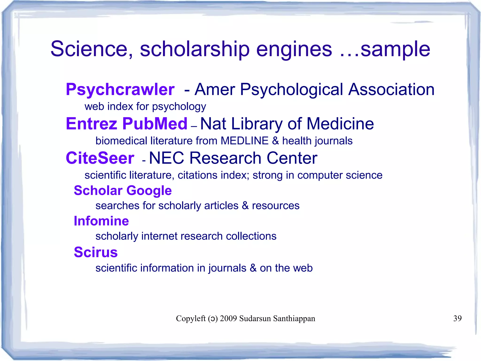Copyleft ( ) 2009 Sudarsun Santhiappanɔ 39
Science, scholarship engines …sample
 Psychcrawler - Amer Psychological Association
 web index for psychology
 Entrez PubMed – Nat Library of Medicine
biomedical literature from MEDLINE & health journals
 CiteSeer - NEC Research Center
 scientific literature, citations index; strong in computer science
Scholar Google
searches for scholarly articles & resources
Infomine
scholarly internet research collections
Scirus
scientific information in journals & on the web
 