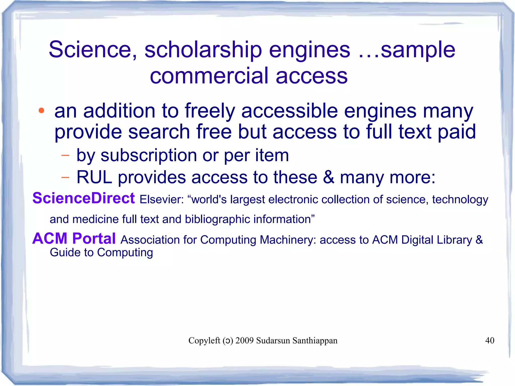 Copyleft ( ) 2009 Sudarsun Santhiappanɔ 40
Science, scholarship engines …sample
commercial access
● an addition to freely accessible engines many
provide search free but access to full text paid
– by subscription or per item
– RUL provides access to these & many more:
ScienceDirect Elsevier: “world's largest electronic collection of science, technology
and medicine full text and bibliographic information”
ACM Portal Association for Computing Machinery: access to ACM Digital Library &
Guide to Computing
 