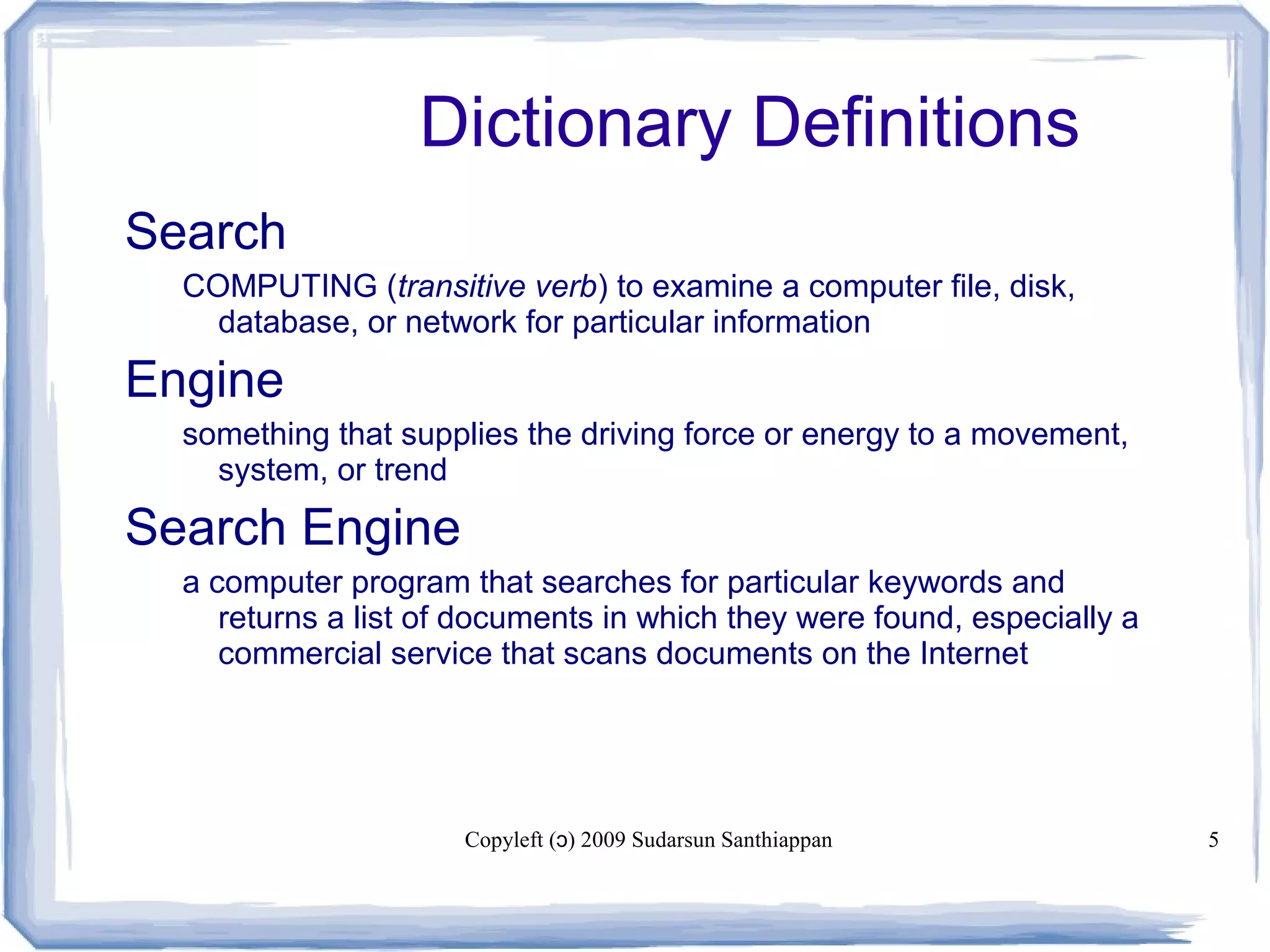 Copyleft ( ) 2009 Sudarsun Santhiappanɔ 5
Dictionary Definitions
Search
COMPUTING (transitive verb) to examine a computer file, disk,
database, or network for particular information
Engine
something that supplies the driving force or energy to a movement,
system, or trend
Search Engine
a computer program that searches for particular keywords and
returns a list of documents in which they were found, especially a
commercial service that scans documents on the Internet
 