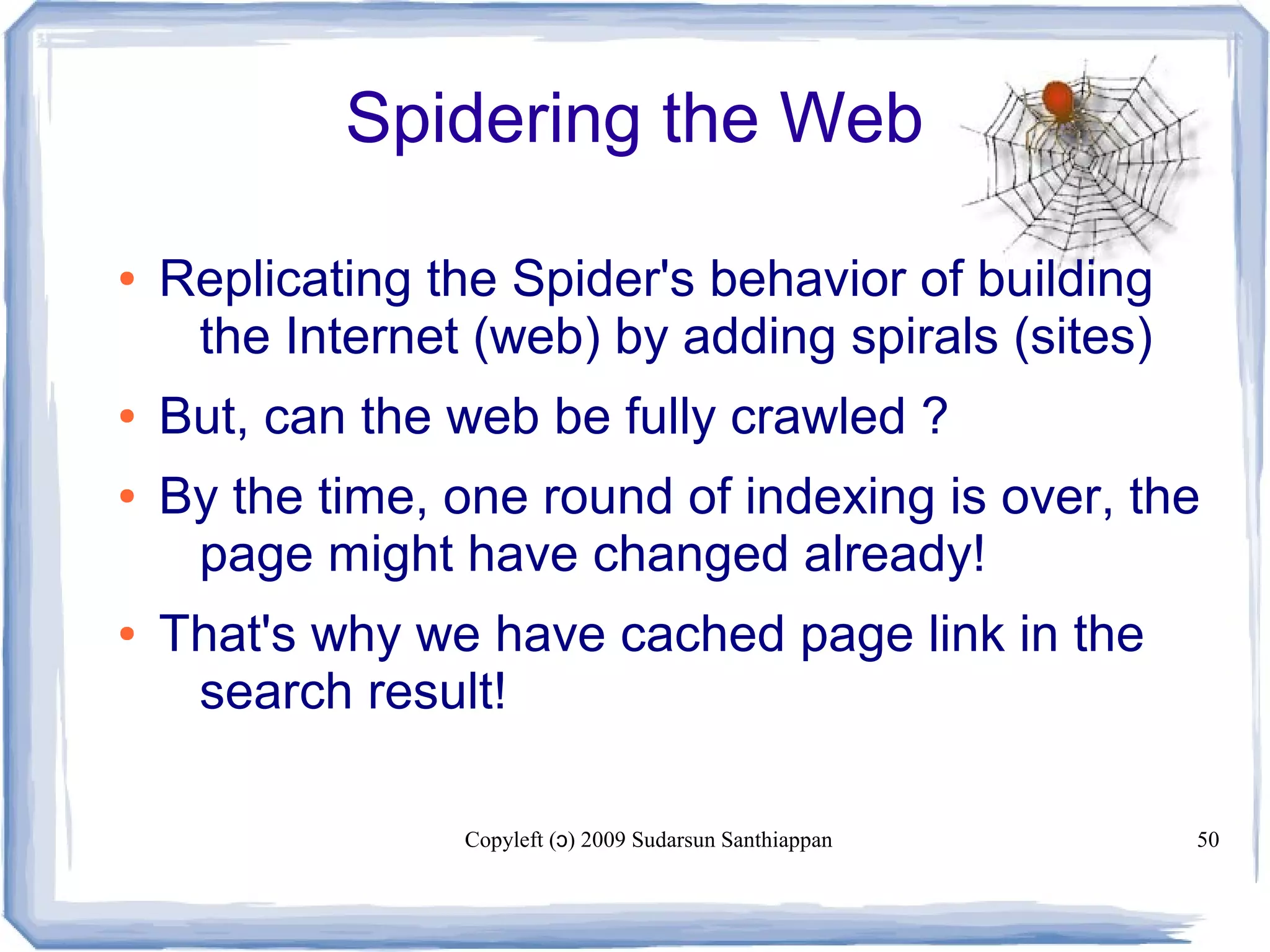 Copyleft ( ) 2009 Sudarsun Santhiappanɔ 50
Spidering the Web
● Replicating the Spider's behavior of building
the Internet (web) by adding spirals (sites)
● But, can the web be fully crawled ?
● By the time, one round of indexing is over, the
page might have changed already!
● That's why we have cached page link in the
search result!
 