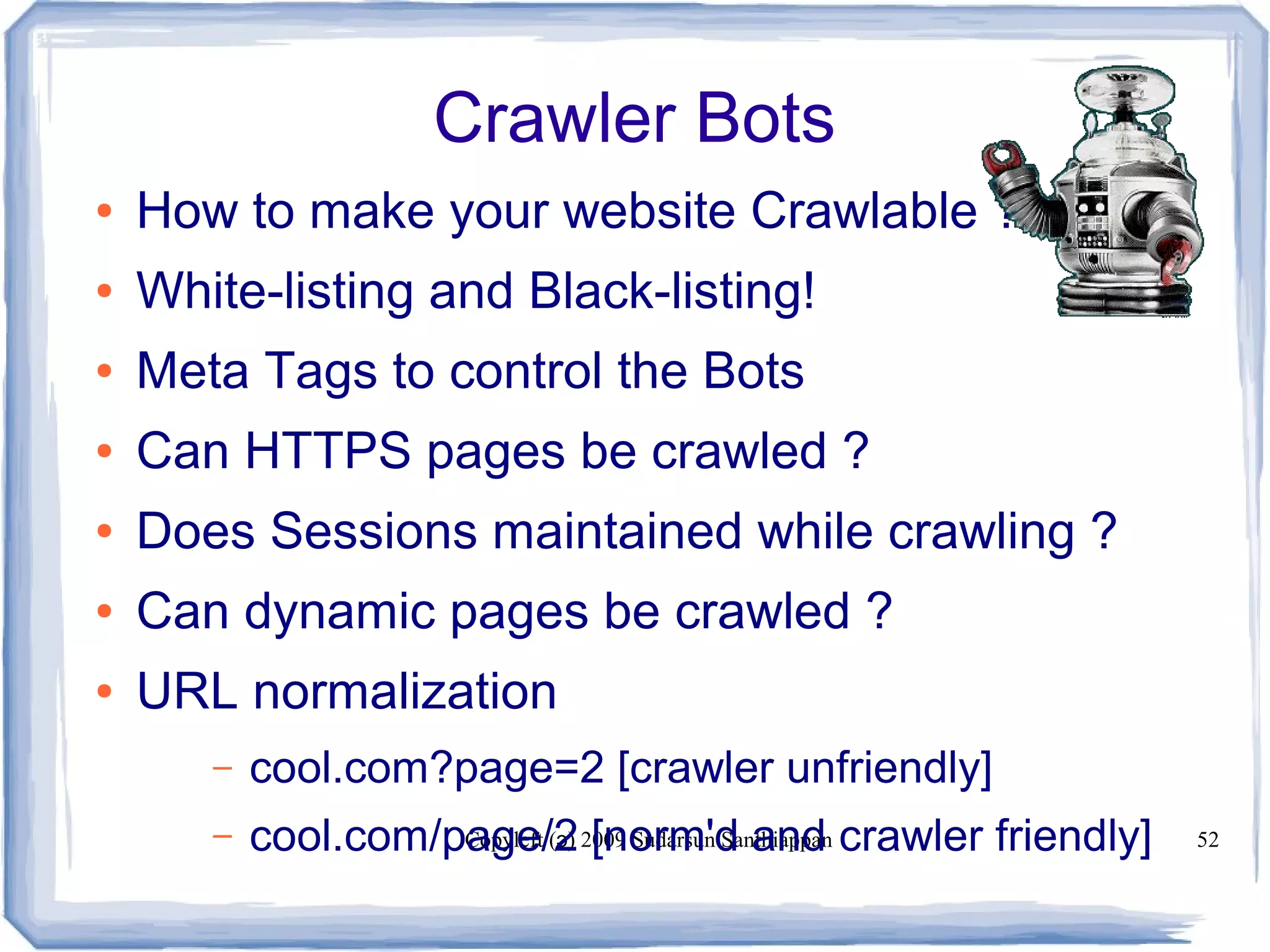 Copyleft ( ) 2009 Sudarsun Santhiappanɔ 52
Crawler Bots
● How to make your website Crawlable ?
● White-listing and Black-listing!
● Meta Tags to control the Bots
● Can HTTPS pages be crawled ?
● Does Sessions maintained while crawling ?
● Can dynamic pages be crawled ?
● URL normalization
– cool.com?page=2 [crawler unfriendly]
– cool.com/page/2 [norm'd and crawler friendly]
 