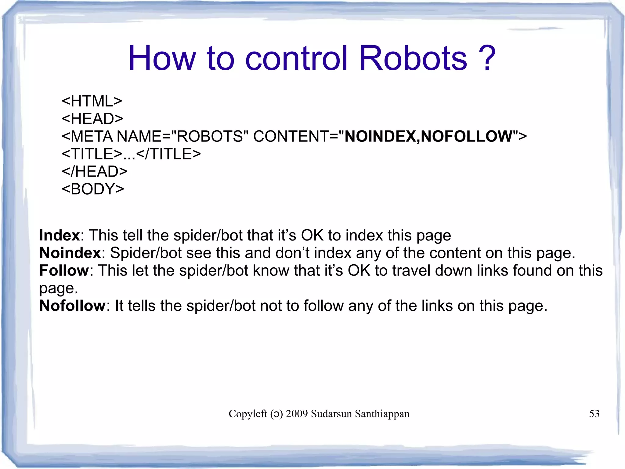 Copyleft ( ) 2009 Sudarsun Santhiappanɔ 53
How to control Robots ?
<HTML>
<HEAD>
<META NAME="ROBOTS" CONTENT="NOINDEX,NOFOLLOW">
<TITLE>...</TITLE>
</HEAD>
<BODY>
Index: This tell the spider/bot that it’s OK to index this page
Noindex: Spider/bot see this and don’t index any of the content on this page.
Follow: This let the spider/bot know that it’s OK to travel down links found on this
page.
Nofollow: It tells the spider/bot not to follow any of the links on this page.
 