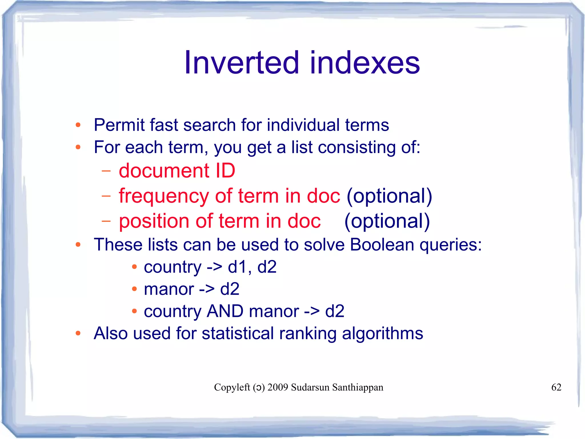 Copyleft ( ) 2009 Sudarsun Santhiappanɔ 62
Inverted indexes
● Permit fast search for individual terms
● For each term, you get a list consisting of:
– document ID
– frequency of term in doc (optional)
– position of term in doc (optional)
● These lists can be used to solve Boolean queries:
● country -> d1, d2
● manor -> d2
● country AND manor -> d2
● Also used for statistical ranking algorithms
 