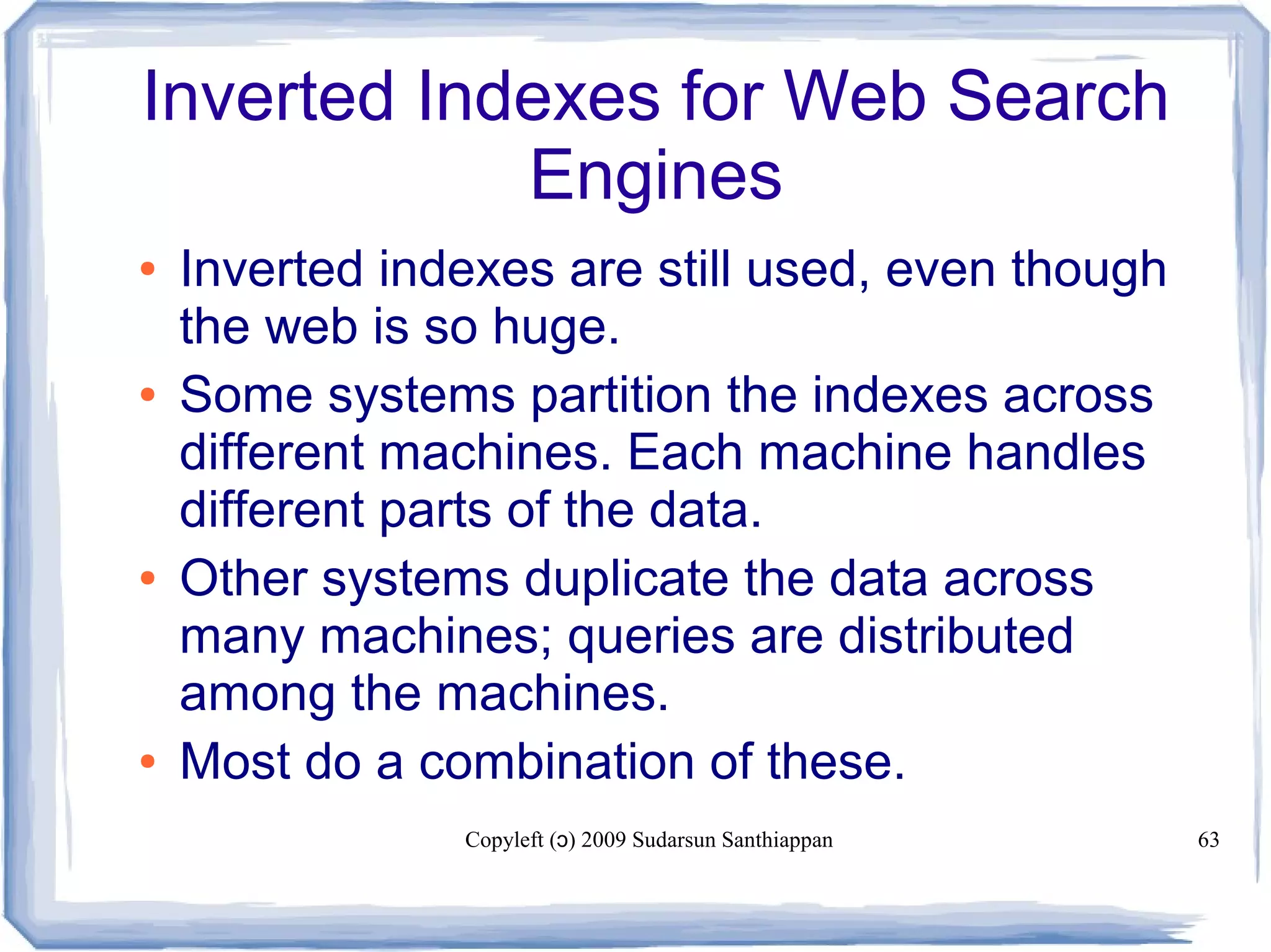 Copyleft ( ) 2009 Sudarsun Santhiappanɔ 63
Inverted Indexes for Web Search
Engines
● Inverted indexes are still used, even though
the web is so huge.
● Some systems partition the indexes across
different machines. Each machine handles
different parts of the data.
● Other systems duplicate the data across
many machines; queries are distributed
among the machines.
● Most do a combination of these.
 