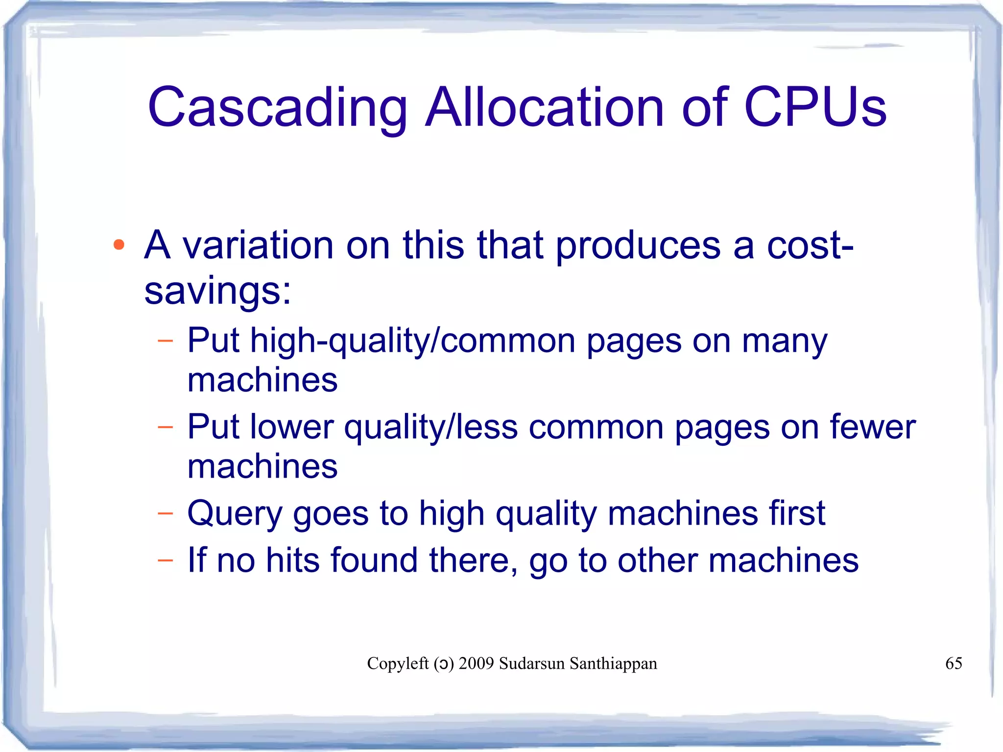 Copyleft ( ) 2009 Sudarsun Santhiappanɔ 65
Cascading Allocation of CPUs
● A variation on this that produces a cost-
savings:
– Put high-quality/common pages on many
machines
– Put lower quality/less common pages on fewer
machines
– Query goes to high quality machines first
– If no hits found there, go to other machines
 