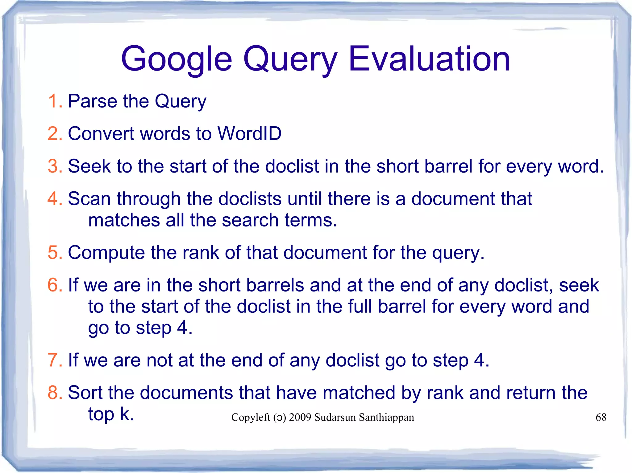 Copyleft ( ) 2009 Sudarsun Santhiappanɔ 68
Google Query Evaluation
1. Parse the Query
2. Convert words to WordID
3. Seek to the start of the doclist in the short barrel for every word.
4. Scan through the doclists until there is a document that
matches all the search terms.
5. Compute the rank of that document for the query.
6. If we are in the short barrels and at the end of any doclist, seek
to the start of the doclist in the full barrel for every word and
go to step 4.
7. If we are not at the end of any doclist go to step 4.
8. Sort the documents that have matched by rank and return the
top k.
 