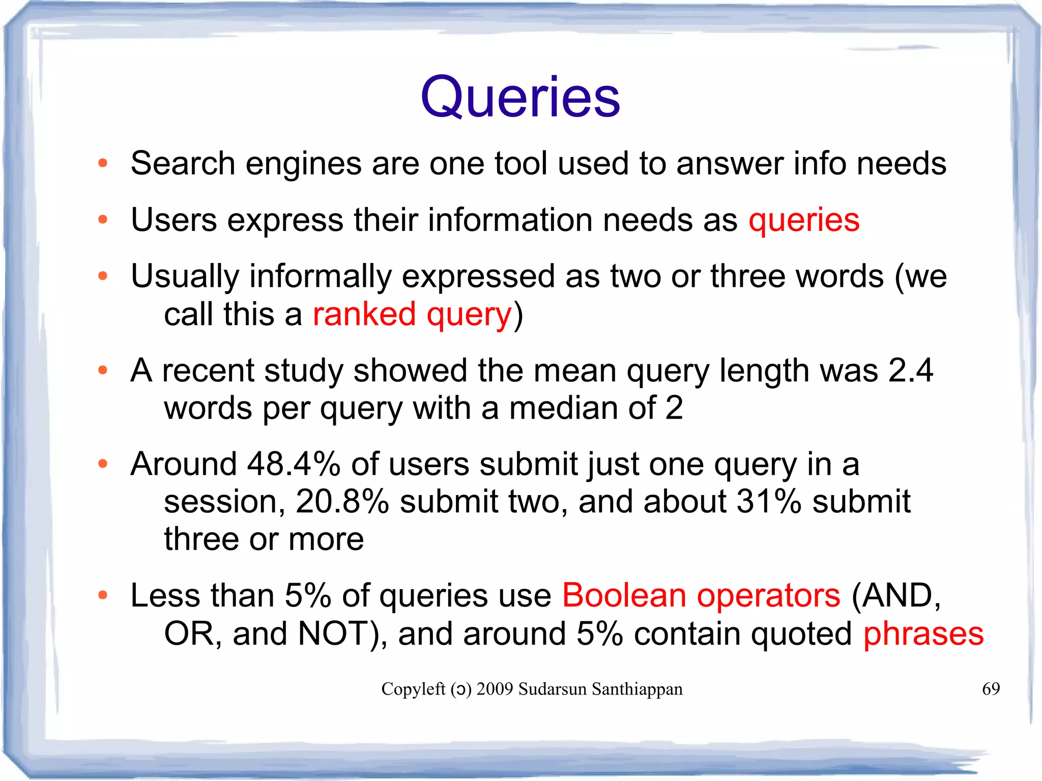 Copyleft ( ) 2009 Sudarsun Santhiappanɔ 69
Queries
● Search engines are one tool used to answer info needs
● Users express their information needs as queries
● Usually informally expressed as two or three words (we
call this a ranked query)
● A recent study showed the mean query length was 2.4
words per query with a median of 2
● Around 48.4% of users submit just one query in a
session, 20.8% submit two, and about 31% submit
three or more
● Less than 5% of queries use Boolean operators (AND,
OR, and NOT), and around 5% contain quoted phrases
 