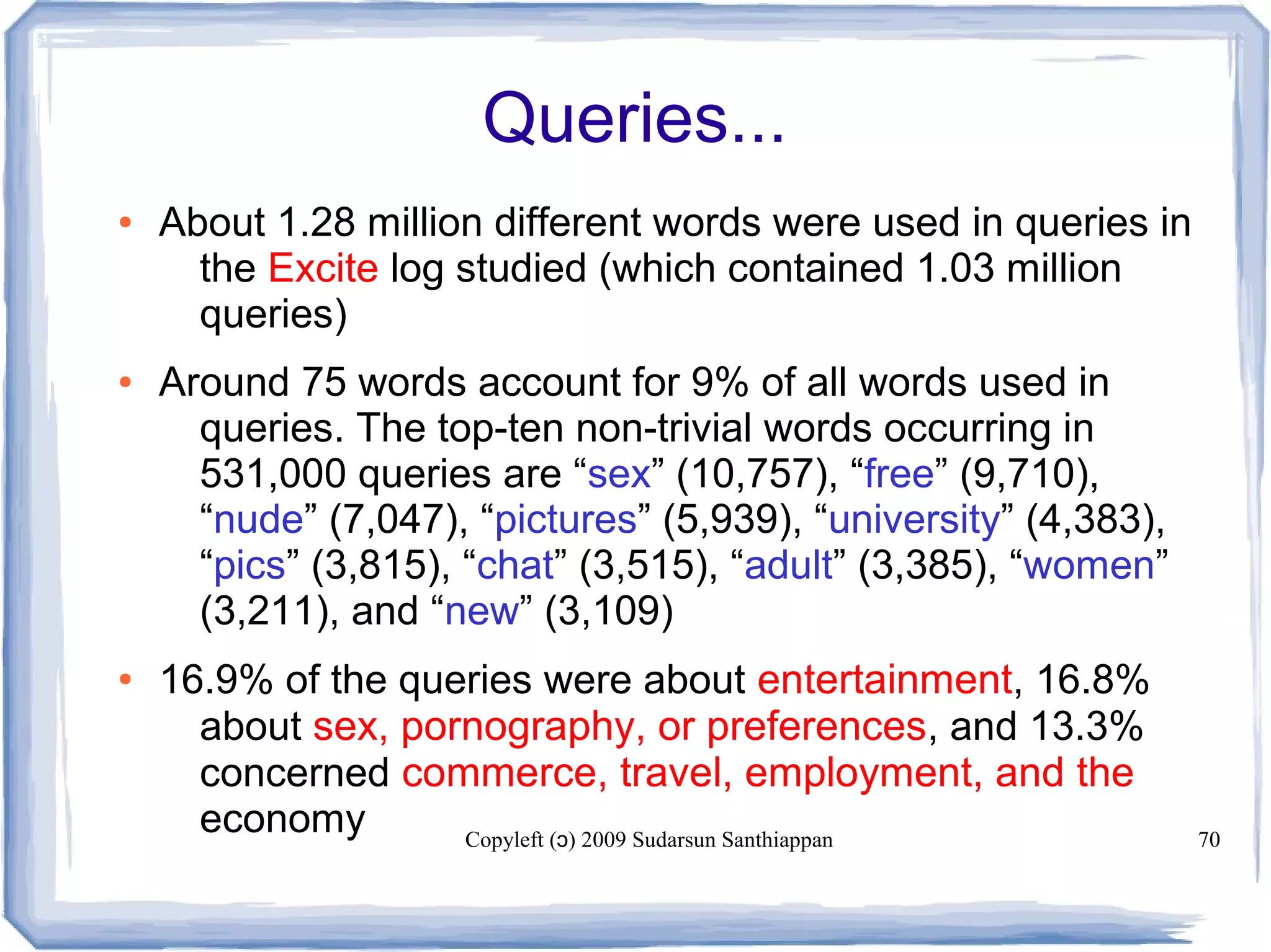 Copyleft ( ) 2009 Sudarsun Santhiappanɔ 70
Queries...
● About 1.28 million different words were used in queries in
the Excite log studied (which contained 1.03 million
queries)
● Around 75 words account for 9% of all words used in
queries. The top-ten non-trivial words occurring in
531,000 queries are “sex” (10,757), “free” (9,710),
“nude” (7,047), “pictures” (5,939), “university” (4,383),
“pics” (3,815), “chat” (3,515), “adult” (3,385), “women”
(3,211), and “new” (3,109)
● 16.9% of the queries were about entertainment, 16.8%
about sex, pornography, or preferences, and 13.3%
concerned commerce, travel, employment, and the
economy
 