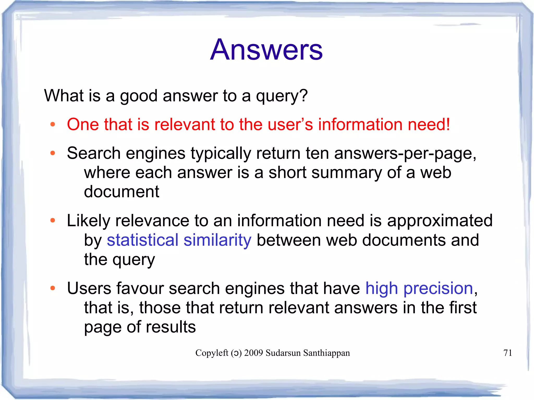 Copyleft ( ) 2009 Sudarsun Santhiappanɔ 71
Answers
What is a good answer to a query?
● One that is relevant to the user’s information need!
● Search engines typically return ten answers-per-page,
where each answer is a short summary of a web
document
● Likely relevance to an information need is approximated
by statistical similarity between web documents and
the query
● Users favour search engines that have high precision,
that is, those that return relevant answers in the first
page of results
 