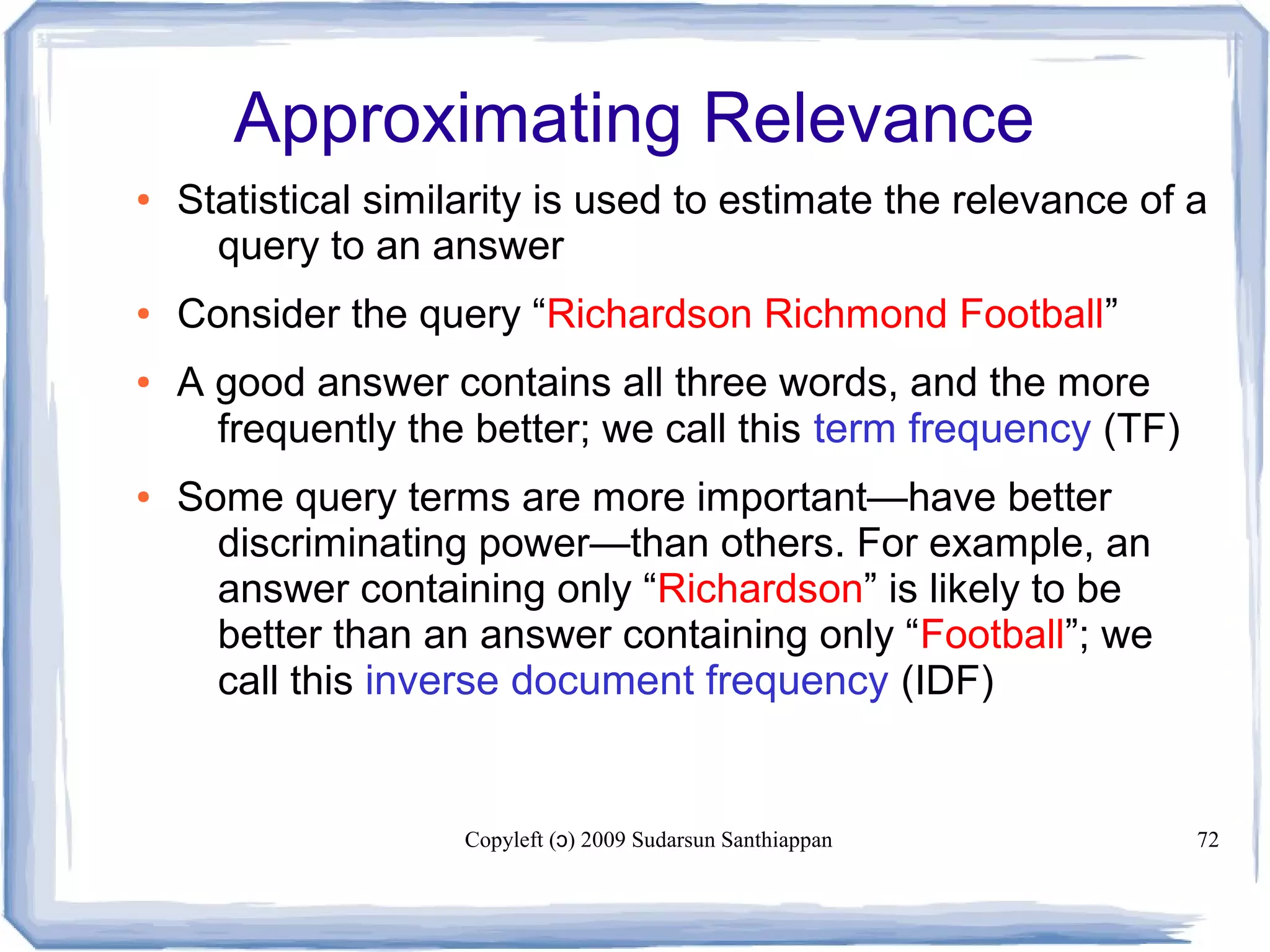 Copyleft ( ) 2009 Sudarsun Santhiappanɔ 72
Approximating Relevance
● Statistical similarity is used to estimate the relevance of a
query to an answer
● Consider the query “Richardson Richmond Football”
● A good answer contains all three words, and the more
frequently the better; we call this term frequency (TF)
● Some query terms are more important—have better
discriminating power—than others. For example, an
answer containing only “Richardson” is likely to be
better than an answer containing only “Football”; we
call this inverse document frequency (IDF)
 