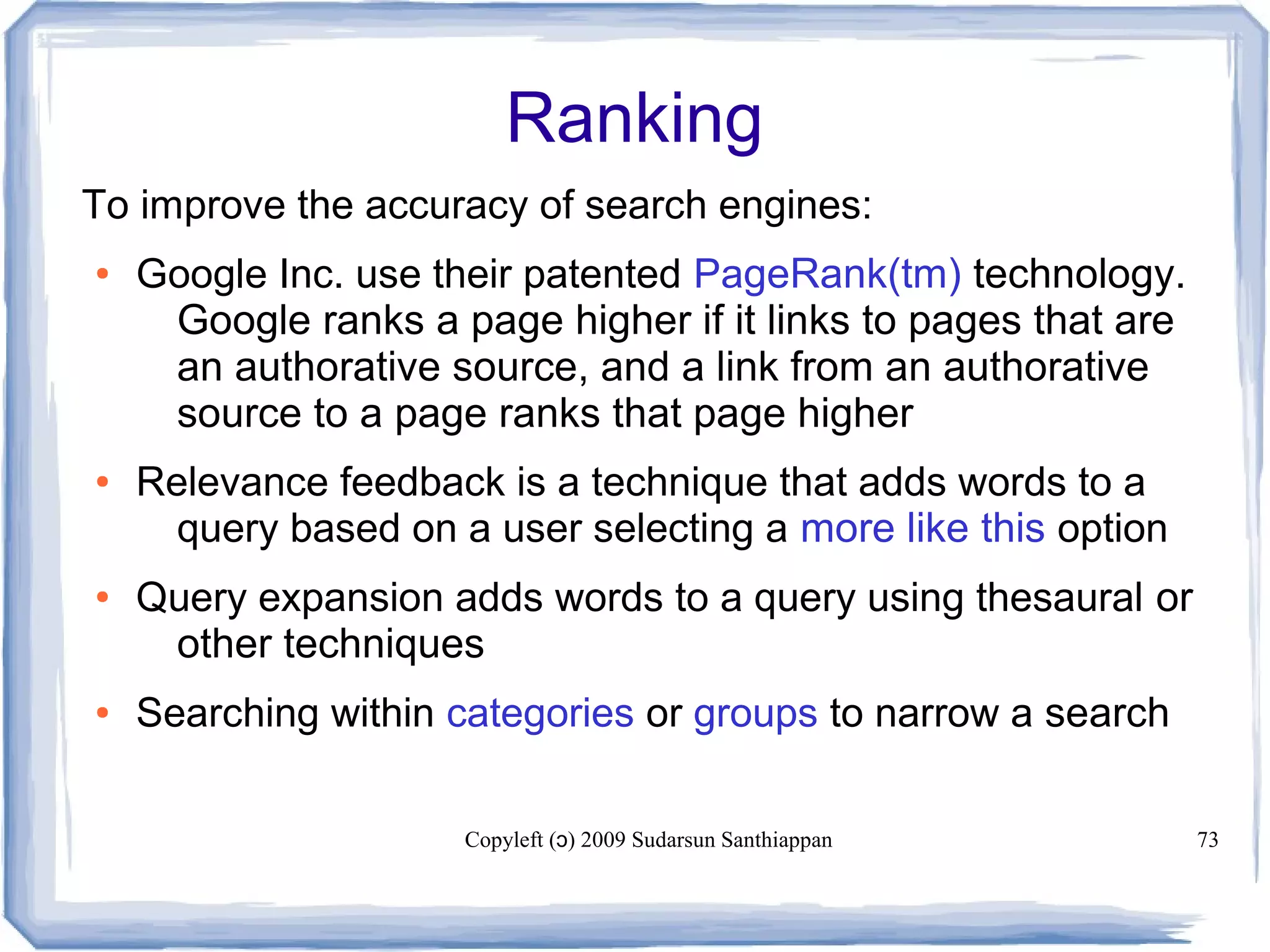 Copyleft ( ) 2009 Sudarsun Santhiappanɔ 73
Ranking
To improve the accuracy of search engines:
● Google Inc. use their patented PageRank(tm) technology.
Google ranks a page higher if it links to pages that are
an authorative source, and a link from an authorative
source to a page ranks that page higher
● Relevance feedback is a technique that adds words to a
query based on a user selecting a more like this option
● Query expansion adds words to a query using thesaural or
other techniques
● Searching within categories or groups to narrow a search
 
