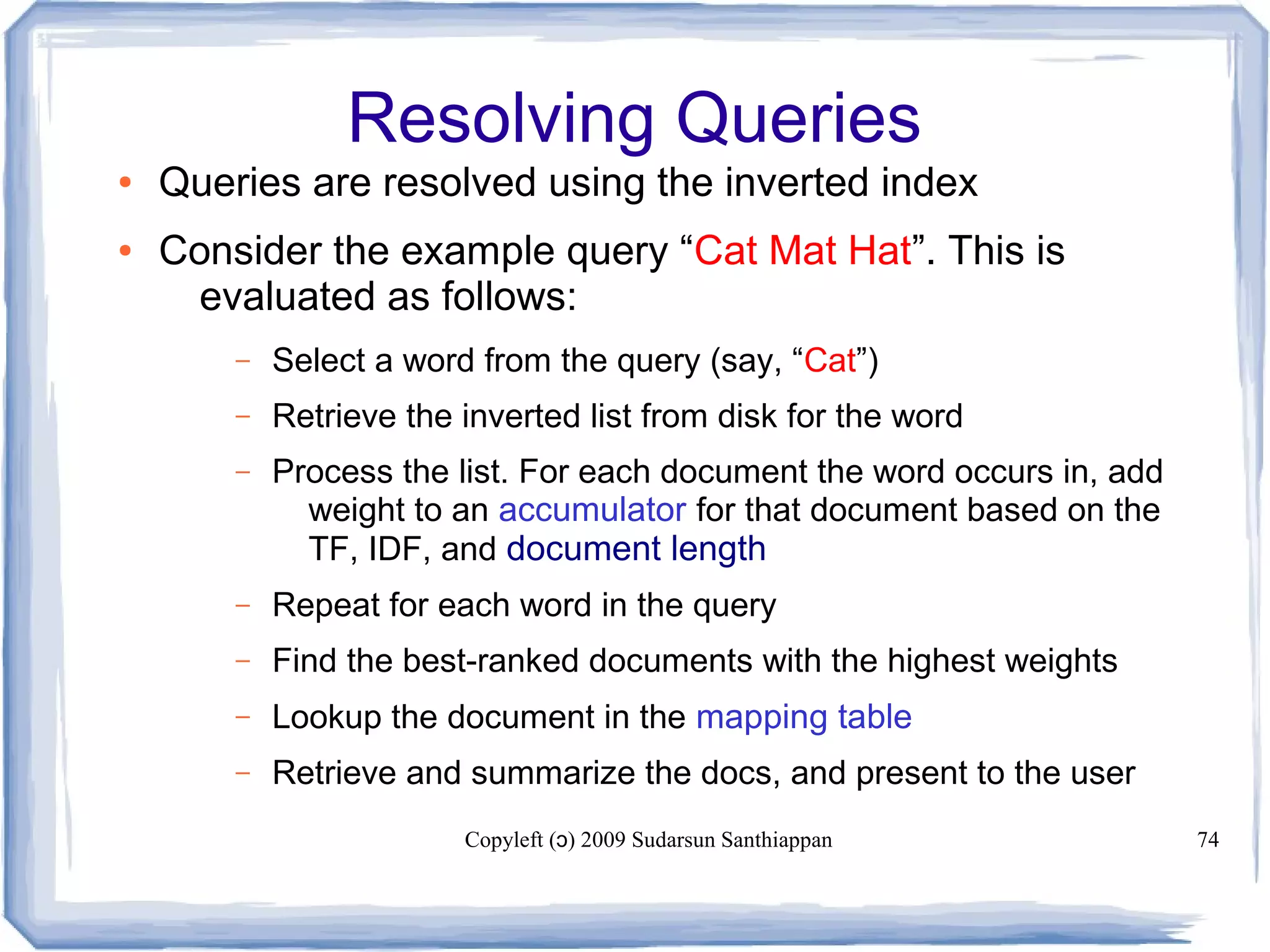 Copyleft ( ) 2009 Sudarsun Santhiappanɔ 74
Resolving Queries
● Queries are resolved using the inverted index
● Consider the example query “Cat Mat Hat”. This is
evaluated as follows:
– Select a word from the query (say, “Cat”)
– Retrieve the inverted list from disk for the word
– Process the list. For each document the word occurs in, add
weight to an accumulator for that document based on the
TF, IDF, and document length
– Repeat for each word in the query
– Find the best-ranked documents with the highest weights
– Lookup the document in the mapping table
– Retrieve and summarize the docs, and present to the user
 
