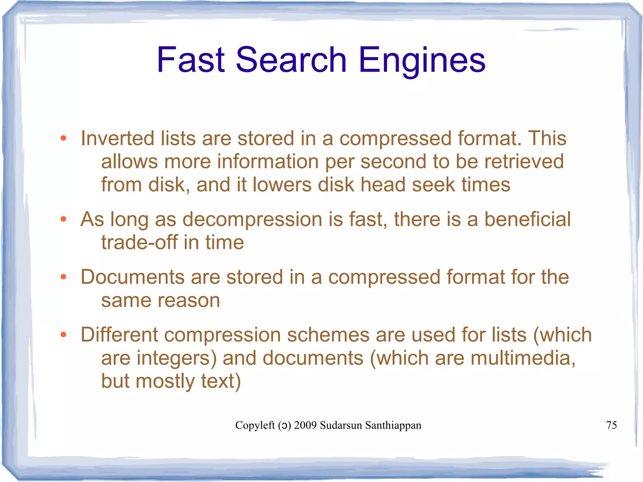 Copyleft ( ) 2009 Sudarsun Santhiappanɔ 75
Fast Search Engines
● Inverted lists are stored in a compressed format. This
allows more information per second to be retrieved
from disk, and it lowers disk head seek times
● As long as decompression is fast, there is a beneficial
trade-off in time
● Documents are stored in a compressed format for the
same reason
● Different compression schemes are used for lists (which
are integers) and documents (which are multimedia,
but mostly text)
 