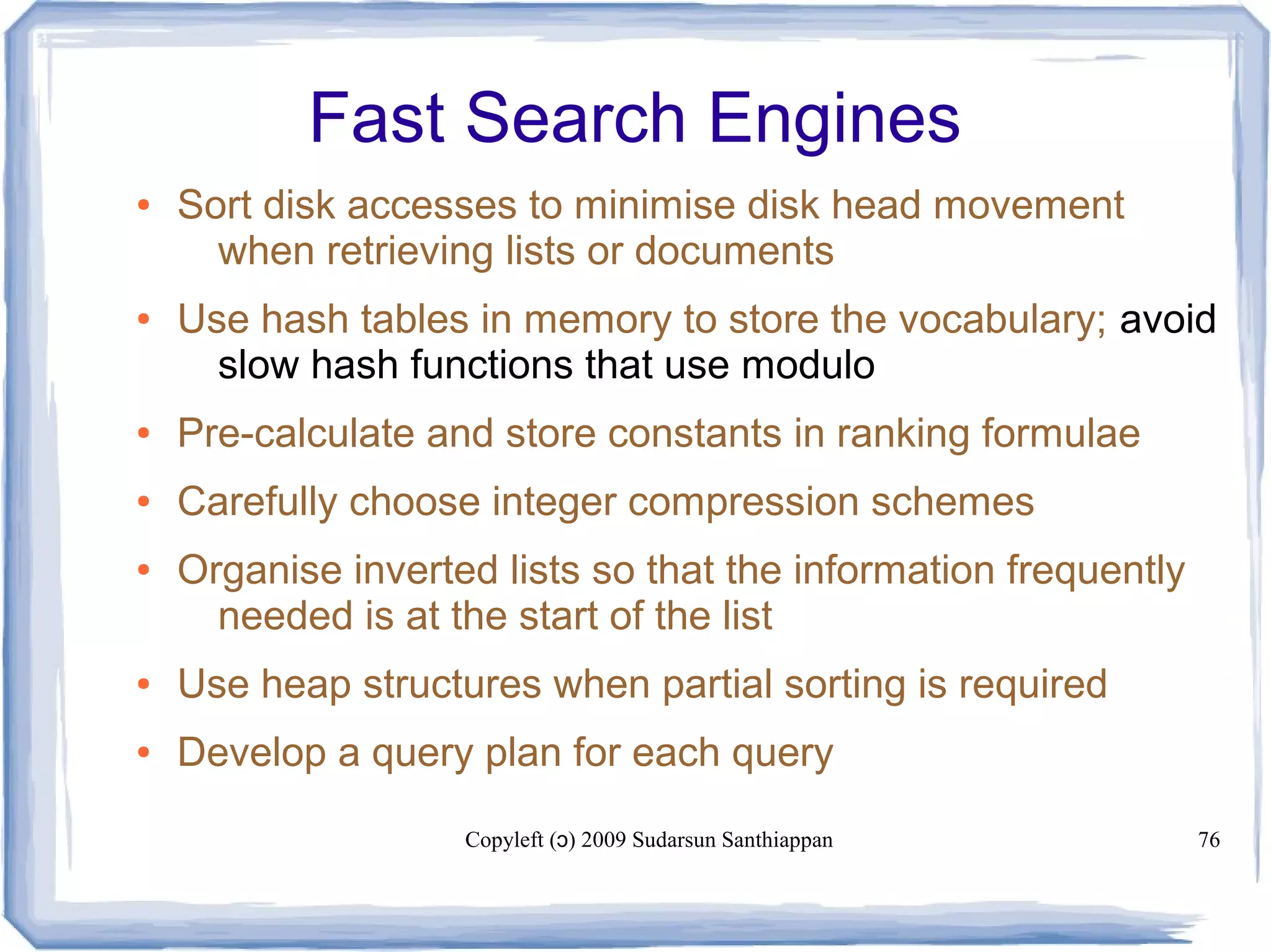 Copyleft ( ) 2009 Sudarsun Santhiappanɔ 76
Fast Search Engines
● Sort disk accesses to minimise disk head movement
when retrieving lists or documents
● Use hash tables in memory to store the vocabulary; avoid
slow hash functions that use modulo
● Pre-calculate and store constants in ranking formulae
● Carefully choose integer compression schemes
● Organise inverted lists so that the information frequently
needed is at the start of the list
● Use heap structures when partial sorting is required
● Develop a query plan for each query
 