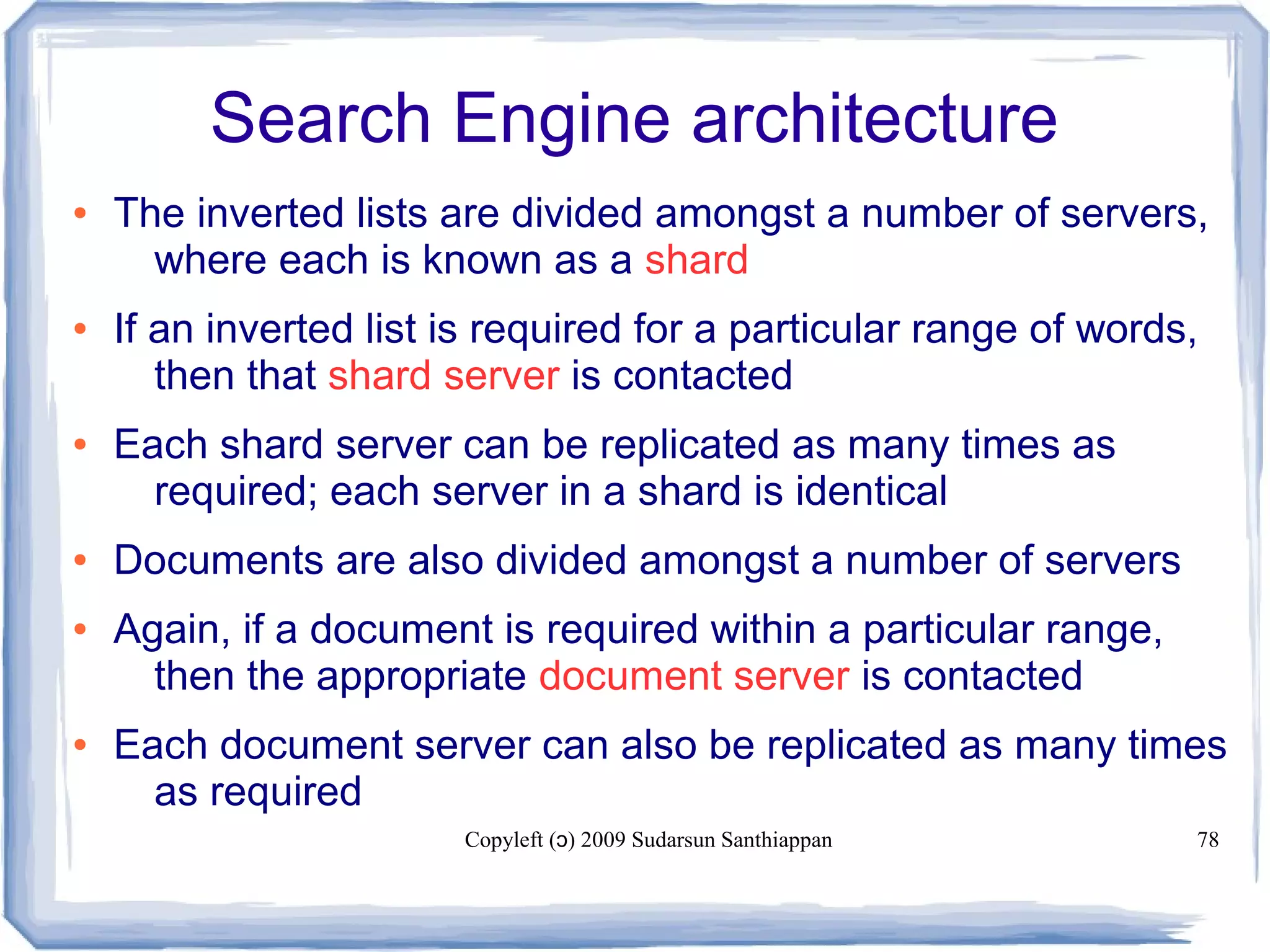 Copyleft ( ) 2009 Sudarsun Santhiappanɔ 78
Search Engine architecture
● The inverted lists are divided amongst a number of servers,
where each is known as a shard
● If an inverted list is required for a particular range of words,
then that shard server is contacted
● Each shard server can be replicated as many times as
required; each server in a shard is identical
● Documents are also divided amongst a number of servers
● Again, if a document is required within a particular range,
then the appropriate document server is contacted
● Each document server can also be replicated as many times
as required
 