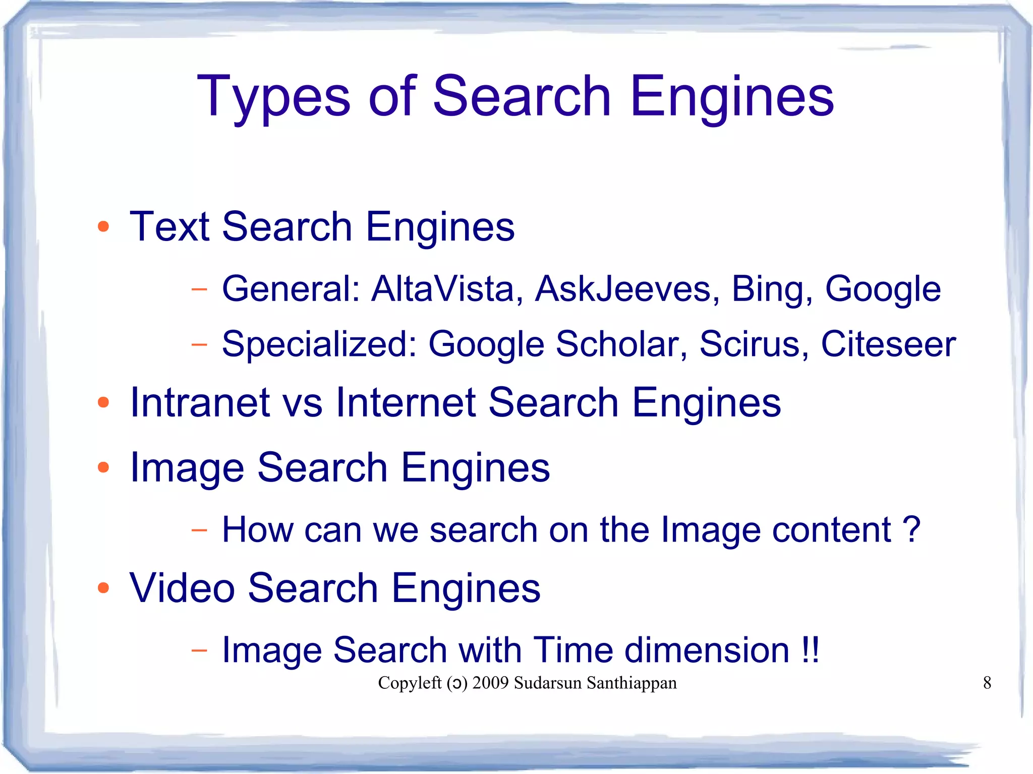 Copyleft ( ) 2009 Sudarsun Santhiappanɔ 8
Types of Search Engines
● Text Search Engines
– General: AltaVista, AskJeeves, Bing, Google
– Specialized: Google Scholar, Scirus, Citeseer
● Intranet vs Internet Search Engines
● Image Search Engines
– How can we search on the Image content ?
● Video Search Engines
– Image Search with Time dimension !!
 