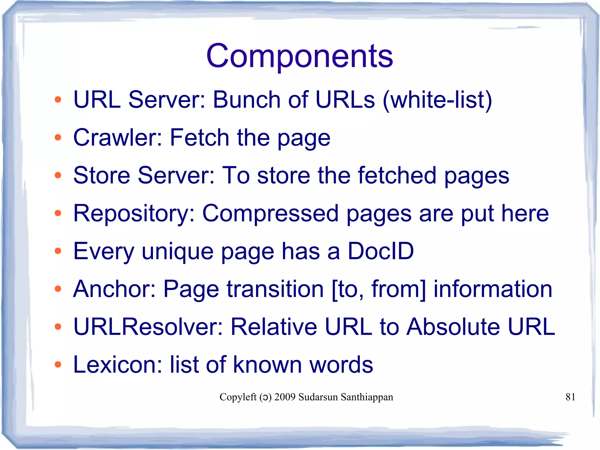 Copyleft ( ) 2009 Sudarsun Santhiappanɔ 81
Components
● URL Server: Bunch of URLs (white-list)
● Crawler: Fetch the page
● Store Server: To store the fetched pages
● Repository: Compressed pages are put here
● Every unique page has a DocID
● Anchor: Page transition [to, from] information
● URLResolver: Relative URL to Absolute URL
● Lexicon: list of known words
 
