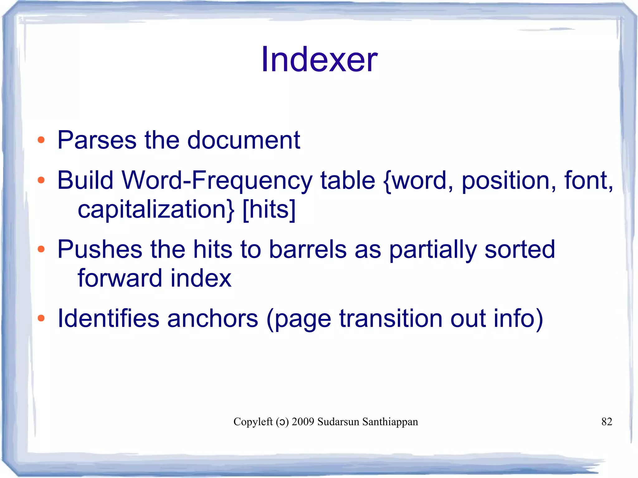 Copyleft ( ) 2009 Sudarsun Santhiappanɔ 82
Indexer
● Parses the document
● Build Word-Frequency table {word, position, font,
capitalization} [hits]
● Pushes the hits to barrels as partially sorted
forward index
● Identifies anchors (page transition out info)
 