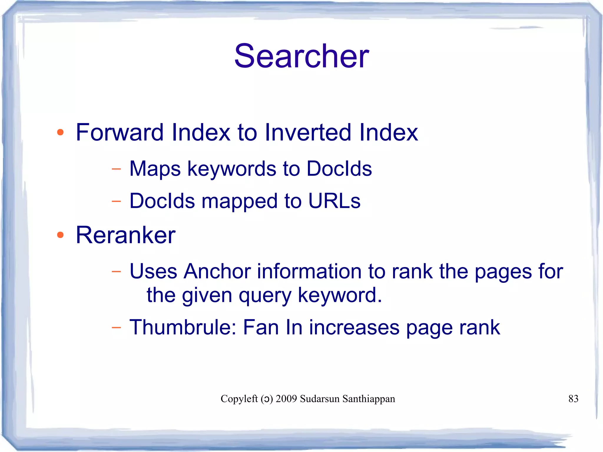 Copyleft ( ) 2009 Sudarsun Santhiappanɔ 83
Searcher
● Forward Index to Inverted Index
– Maps keywords to DocIds
– DocIds mapped to URLs
● Reranker
– Uses Anchor information to rank the pages for
the given query keyword.
– Thumbrule: Fan In increases page rank
 