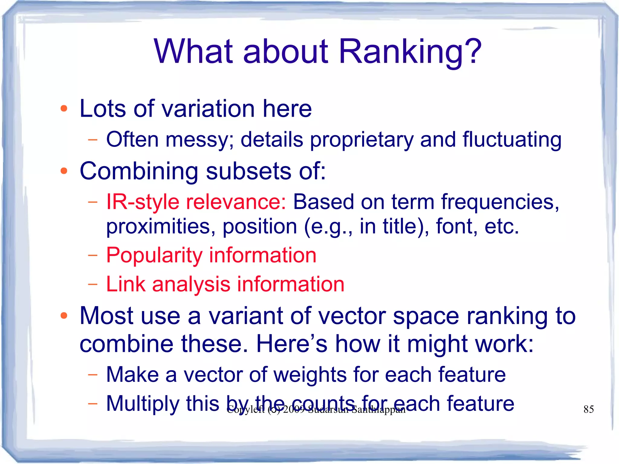 Copyleft ( ) 2009 Sudarsun Santhiappanɔ 85
What about Ranking?
● Lots of variation here
– Often messy; details proprietary and fluctuating
● Combining subsets of:
– IR-style relevance: Based on term frequencies,
proximities, position (e.g., in title), font, etc.
– Popularity information
– Link analysis information
● Most use a variant of vector space ranking to
combine these. Here’s how it might work:
– Make a vector of weights for each feature
– Multiply this by the counts for each feature
 