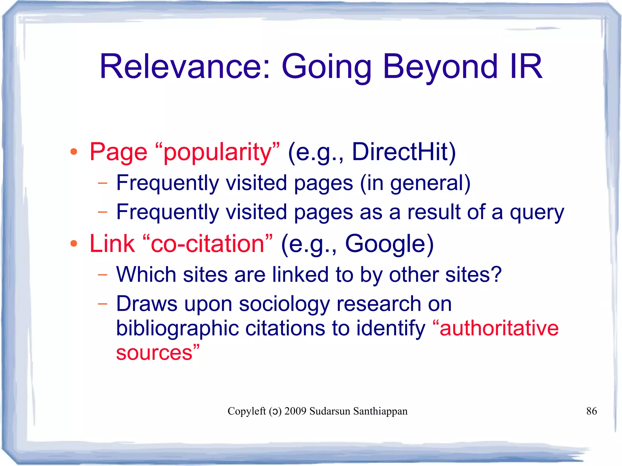 Copyleft ( ) 2009 Sudarsun Santhiappanɔ 86
Relevance: Going Beyond IR
● Page “popularity” (e.g., DirectHit)
– Frequently visited pages (in general)
– Frequently visited pages as a result of a query
● Link “co-citation” (e.g., Google)
– Which sites are linked to by other sites?
– Draws upon sociology research on
bibliographic citations to identify “authoritative
sources”
 