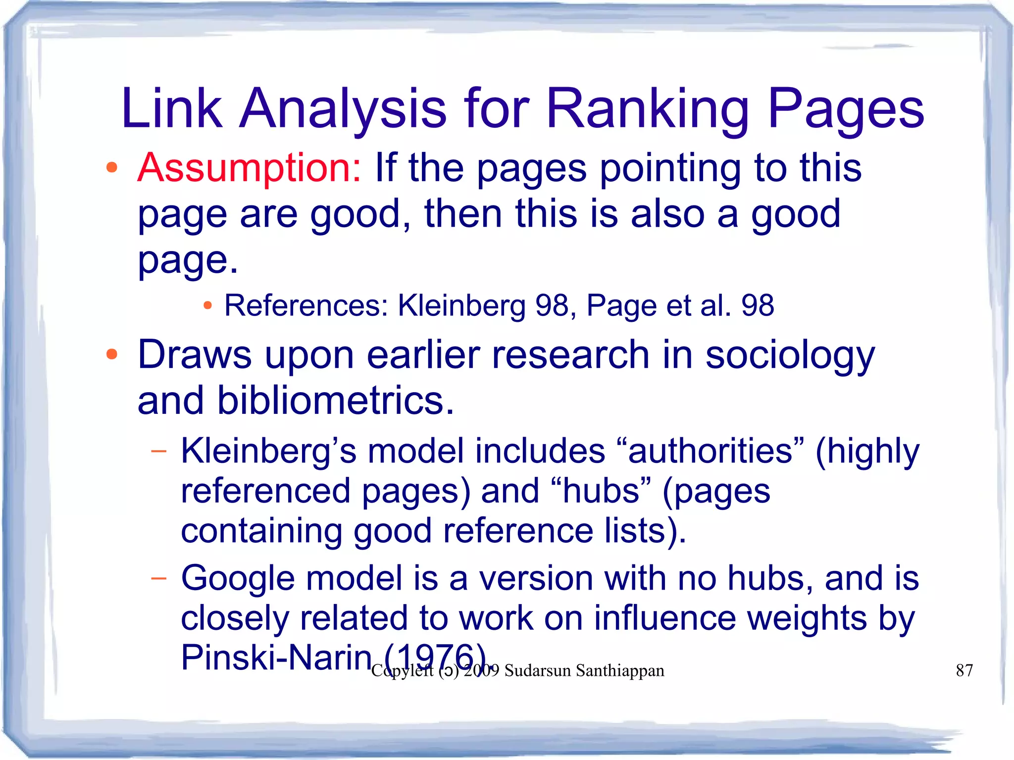 Copyleft ( ) 2009 Sudarsun Santhiappanɔ 87
Link Analysis for Ranking Pages
● Assumption: If the pages pointing to this
page are good, then this is also a good
page.
● References: Kleinberg 98, Page et al. 98
● Draws upon earlier research in sociology
and bibliometrics.
– Kleinberg’s model includes “authorities” (highly
referenced pages) and “hubs” (pages
containing good reference lists).
– Google model is a version with no hubs, and is
closely related to work on influence weights by
Pinski-Narin (1976).
 