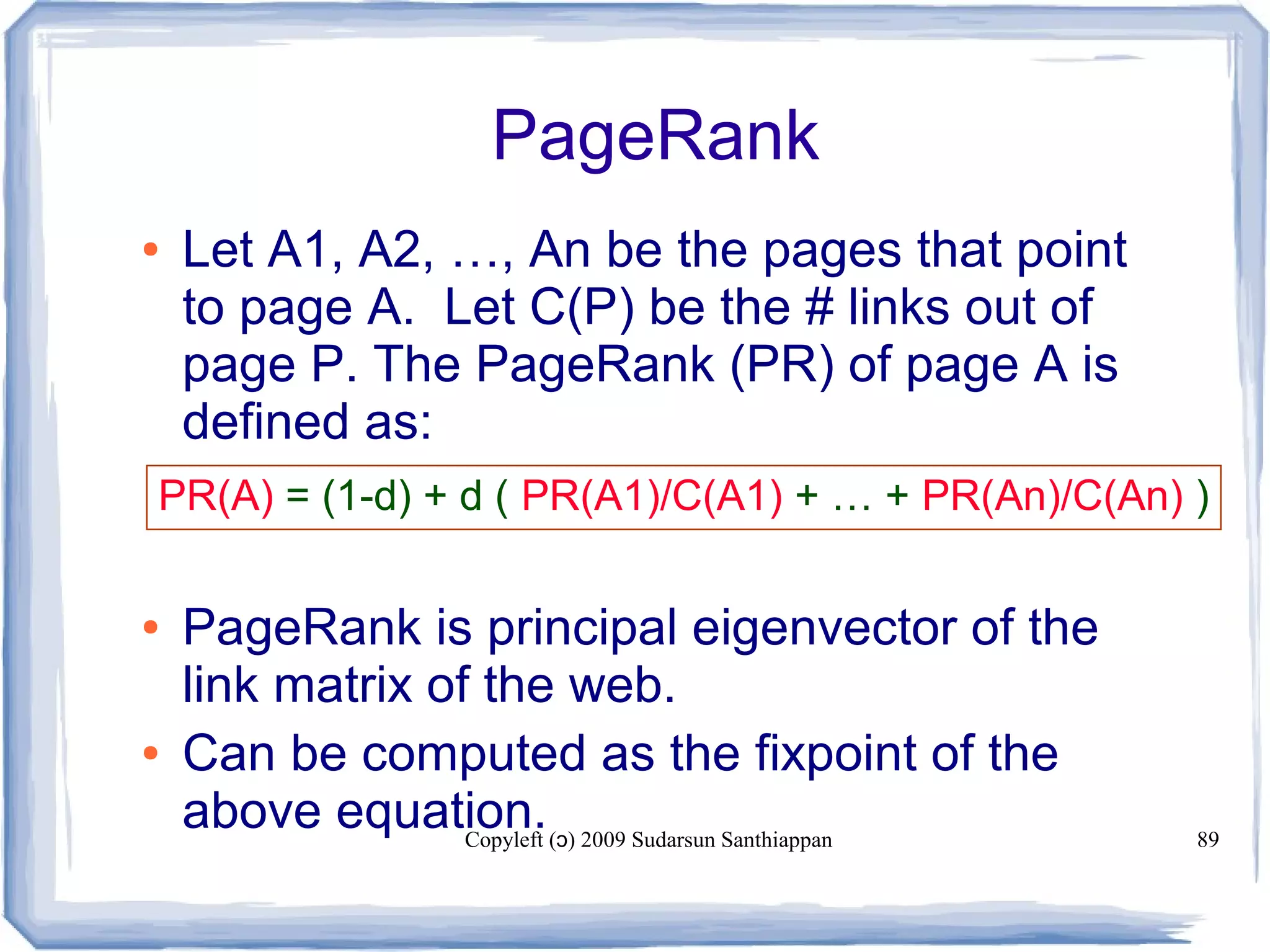Copyleft ( ) 2009 Sudarsun Santhiappanɔ 89
PageRank
● Let A1, A2, …, An be the pages that point
to page A. Let C(P) be the # links out of
page P. The PageRank (PR) of page A is
defined as:
● PageRank is principal eigenvector of the
link matrix of the web.
● Can be computed as the fixpoint of the
above equation.
PR(A) = (1-d) + d ( PR(A1)/C(A1) + … + PR(An)/C(An) )
 