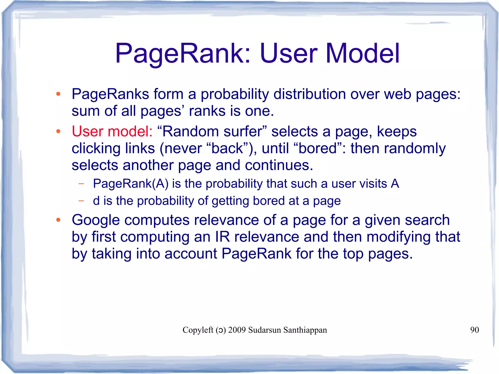 Copyleft ( ) 2009 Sudarsun Santhiappanɔ 90
PageRank: User Model
● PageRanks form a probability distribution over web pages:
sum of all pages’ ranks is one.
● User model: “Random surfer” selects a page, keeps
clicking links (never “back”), until “bored”: then randomly
selects another page and continues.
– PageRank(A) is the probability that such a user visits A
– d is the probability of getting bored at a page
● Google computes relevance of a page for a given search
by first computing an IR relevance and then modifying that
by taking into account PageRank for the top pages.
 