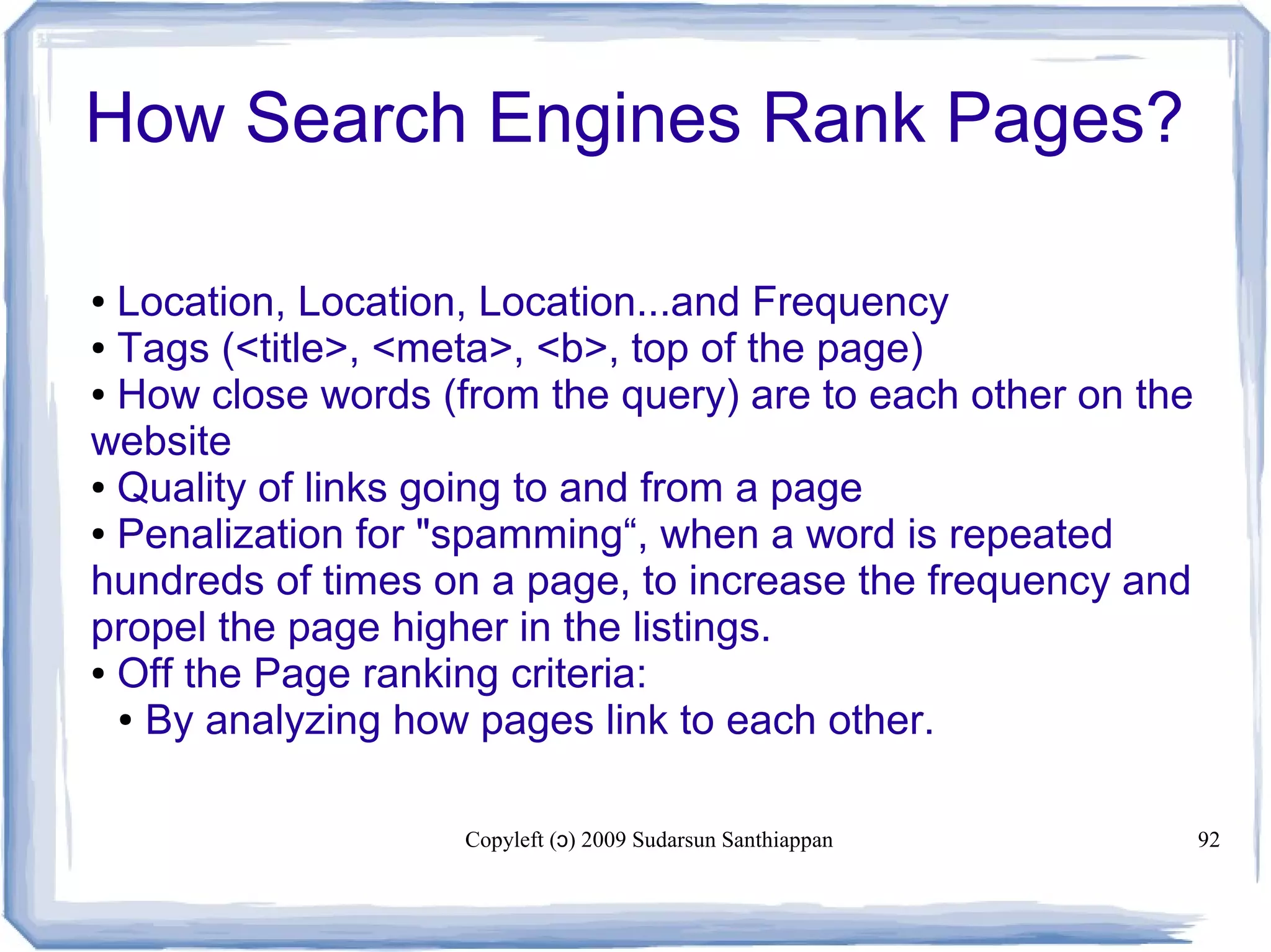 Copyleft ( ) 2009 Sudarsun Santhiappanɔ 92
● Location, Location, Location...and Frequency
● Tags (<title>, <meta>, <b>, top of the page)
● How close words (from the query) are to each other on the
website
● Quality of links going to and from a page
● Penalization for "spamming“, when a word is repeated
hundreds of times on a page, to increase the frequency and
propel the page higher in the listings.
● Off the Page ranking criteria:
● By analyzing how pages link to each other.
How Search Engines Rank Pages?
 
