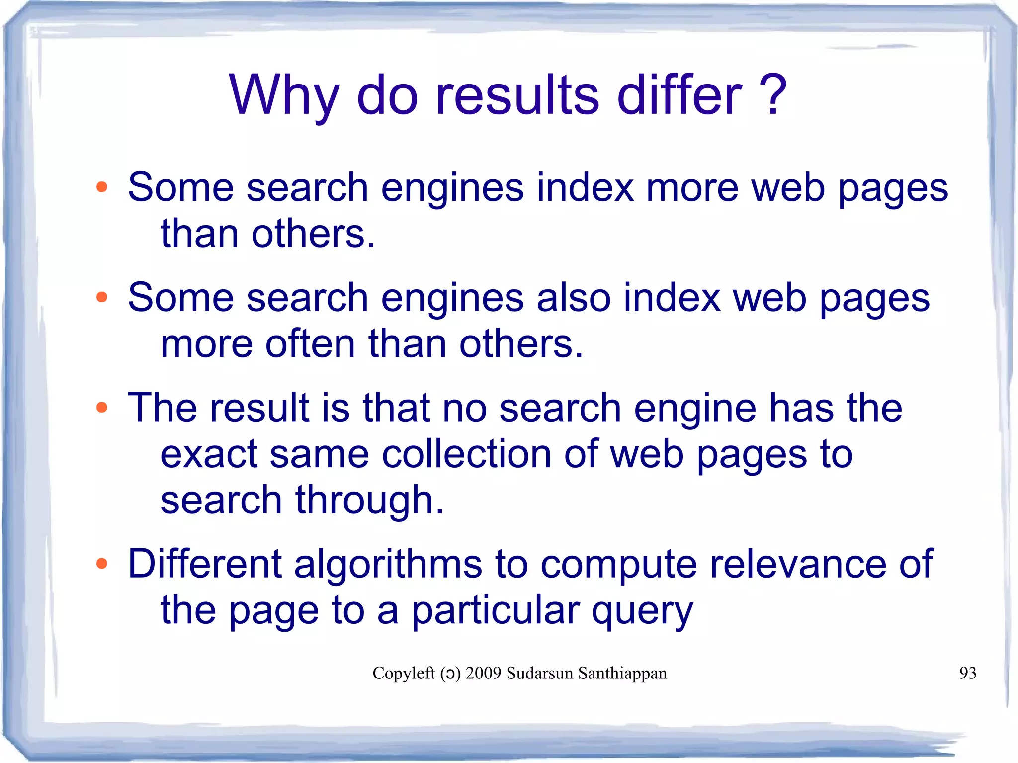 Copyleft ( ) 2009 Sudarsun Santhiappanɔ 93
Why do results differ ?
● Some search engines index more web pages
than others.
● Some search engines also index web pages
more often than others.
● The result is that no search engine has the
exact same collection of web pages to
search through.
● Different algorithms to compute relevance of
the page to a particular query
 
