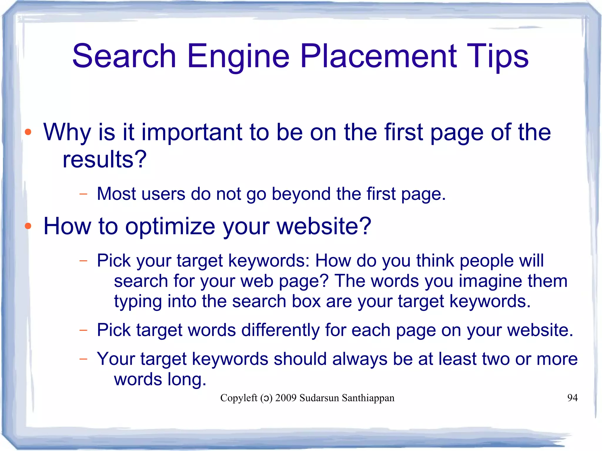 Copyleft ( ) 2009 Sudarsun Santhiappanɔ 94
Search Engine Placement Tips
● Why is it important to be on the first page of the
results?
– Most users do not go beyond the first page.
● How to optimize your website?
– Pick your target keywords: How do you think people will
search for your web page? The words you imagine them
typing into the search box are your target keywords.
– Pick target words differently for each page on your website.
– Your target keywords should always be at least two or more
words long.
 