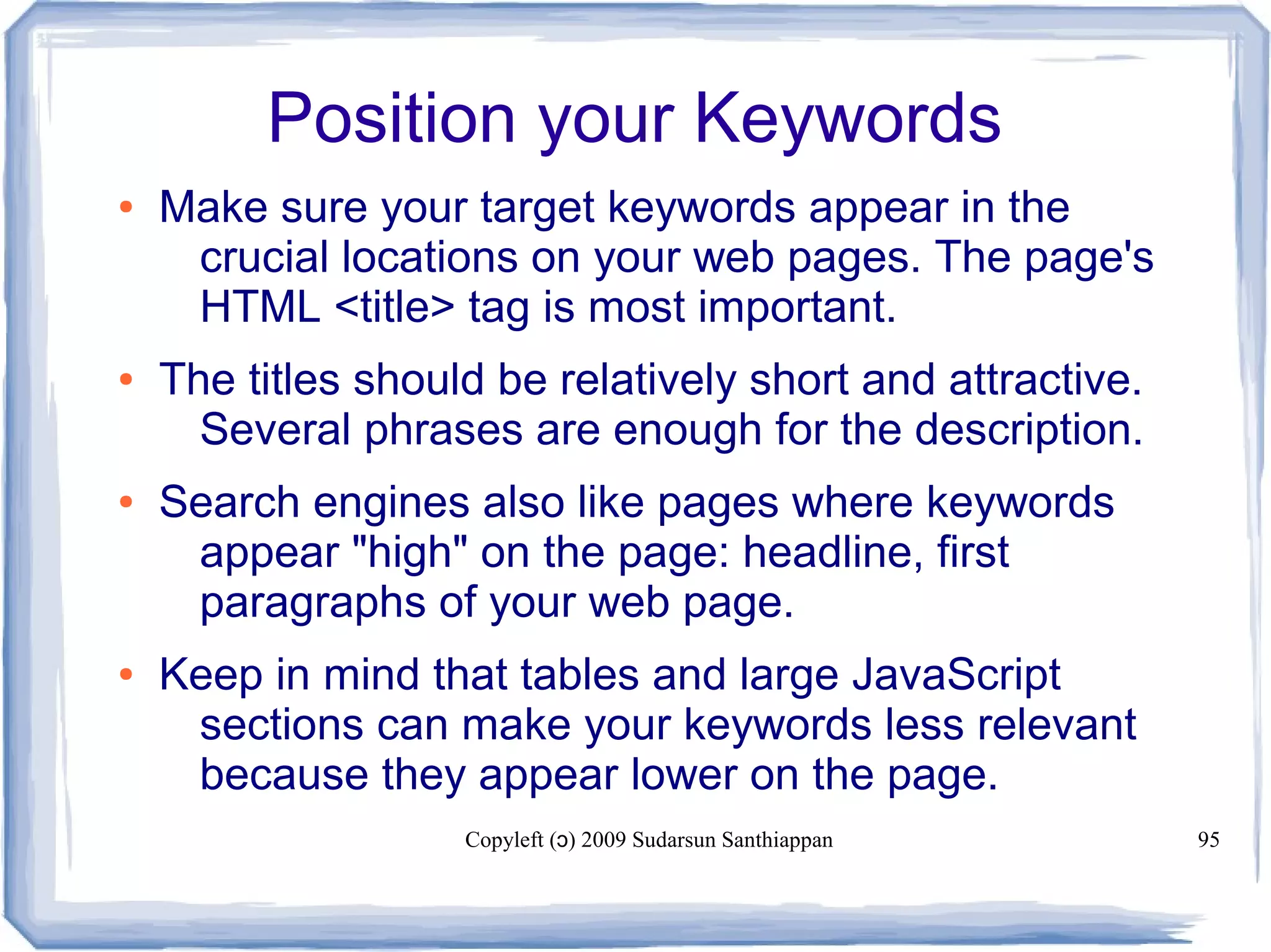 Copyleft ( ) 2009 Sudarsun Santhiappanɔ 95
Position your Keywords
● Make sure your target keywords appear in the
crucial locations on your web pages. The page's
HTML <title> tag is most important.
● The titles should be relatively short and attractive.
Several phrases are enough for the description.
● Search engines also like pages where keywords
appear "high" on the page: headline, first
paragraphs of your web page.
● Keep in mind that tables and large JavaScript
sections can make your keywords less relevant
because they appear lower on the page.
 
