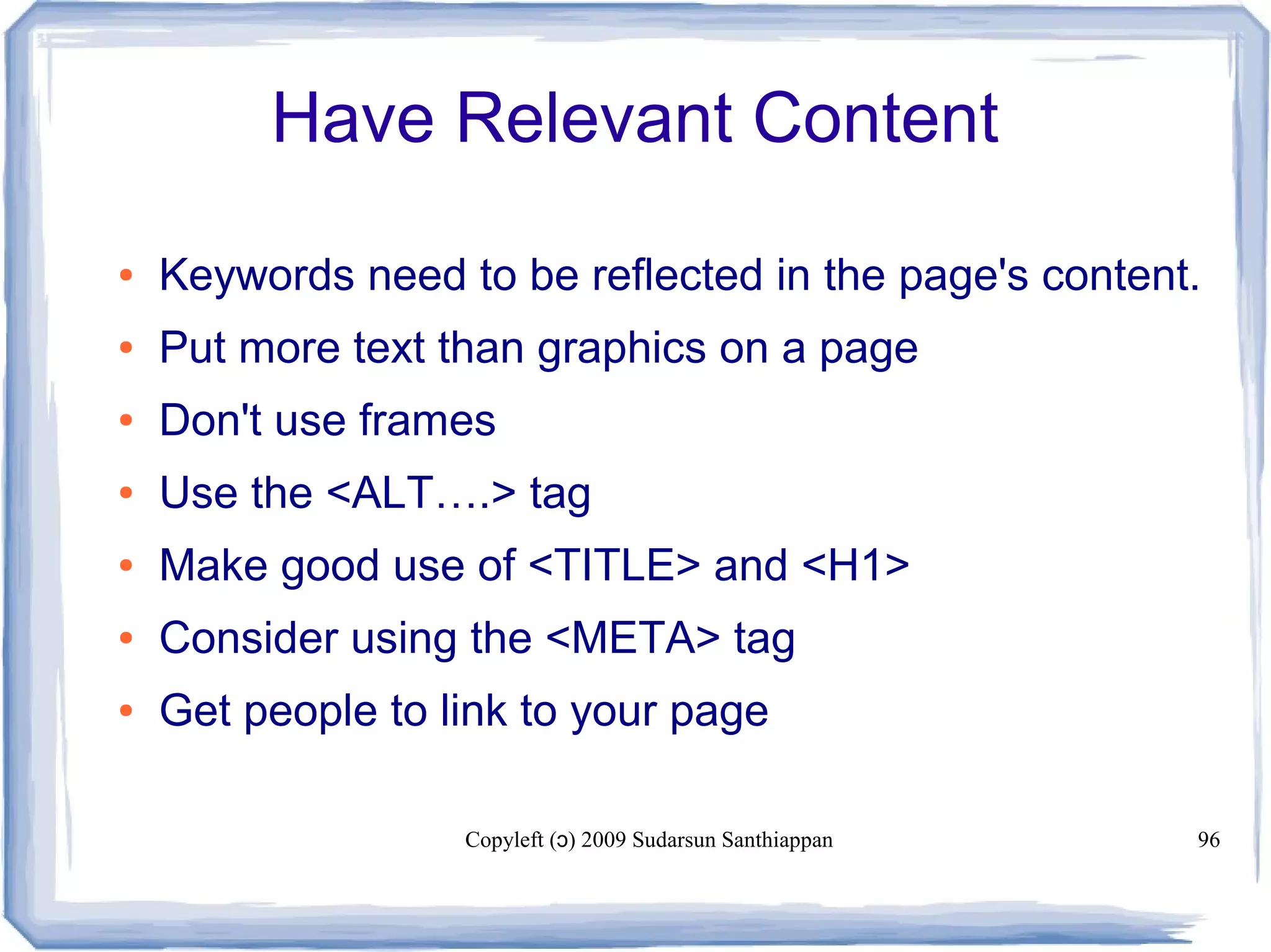 Copyleft ( ) 2009 Sudarsun Santhiappanɔ 96
Have Relevant Content
● Keywords need to be reflected in the page's content.
● Put more text than graphics on a page
● Don't use frames
● Use the <ALT….> tag
● Make good use of <TITLE> and <H1>
● Consider using the <META> tag
● Get people to link to your page
 