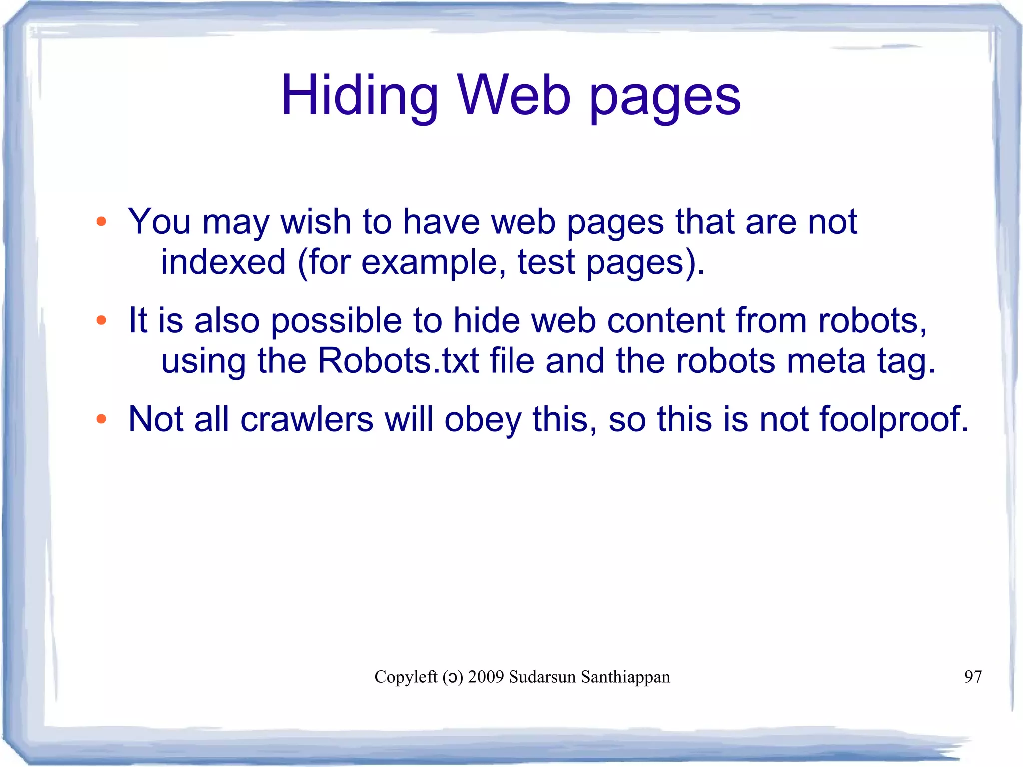 Copyleft ( ) 2009 Sudarsun Santhiappanɔ 97
Hiding Web pages
● You may wish to have web pages that are not
indexed (for example, test pages).
● It is also possible to hide web content from robots,
using the Robots.txt file and the robots meta tag.
● Not all crawlers will obey this, so this is not foolproof.
 