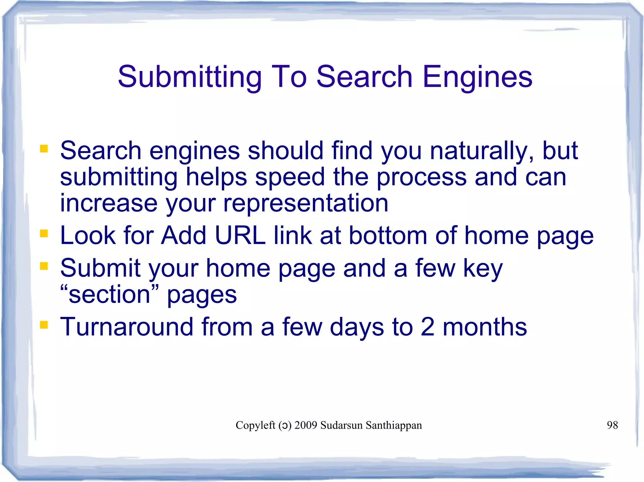 Copyleft ( ) 2009 Sudarsun Santhiappanɔ 98
Submitting To Search Engines
 Search engines should find you naturally, but
submitting helps speed the process and can
increase your representation
 Look for Add URL link at bottom of home page
 Submit your home page and a few key
“section” pages
 Turnaround from a few days to 2 months
 