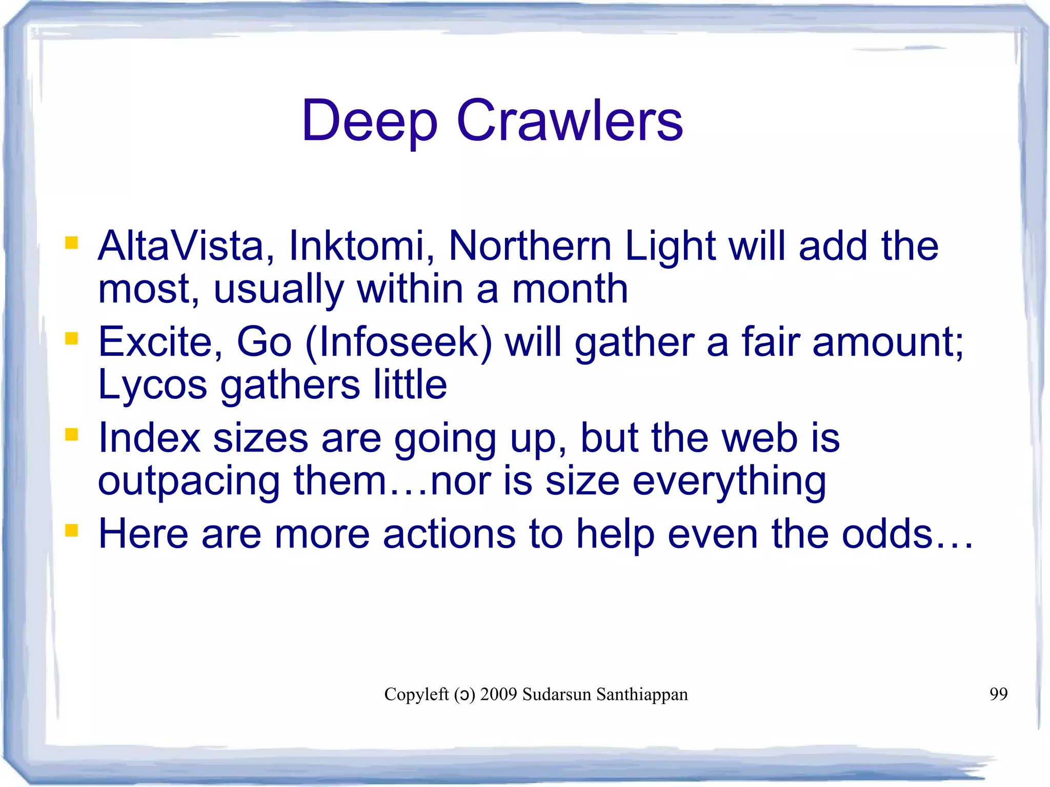 Copyleft ( ) 2009 Sudarsun Santhiappanɔ 99
Deep Crawlers
 AltaVista, Inktomi, Northern Light will add the
most, usually within a month
 Excite, Go (Infoseek) will gather a fair amount;
Lycos gathers little
 Index sizes are going up, but the web is
outpacing them…nor is size everything
 Here are more actions to help even the odds…
 