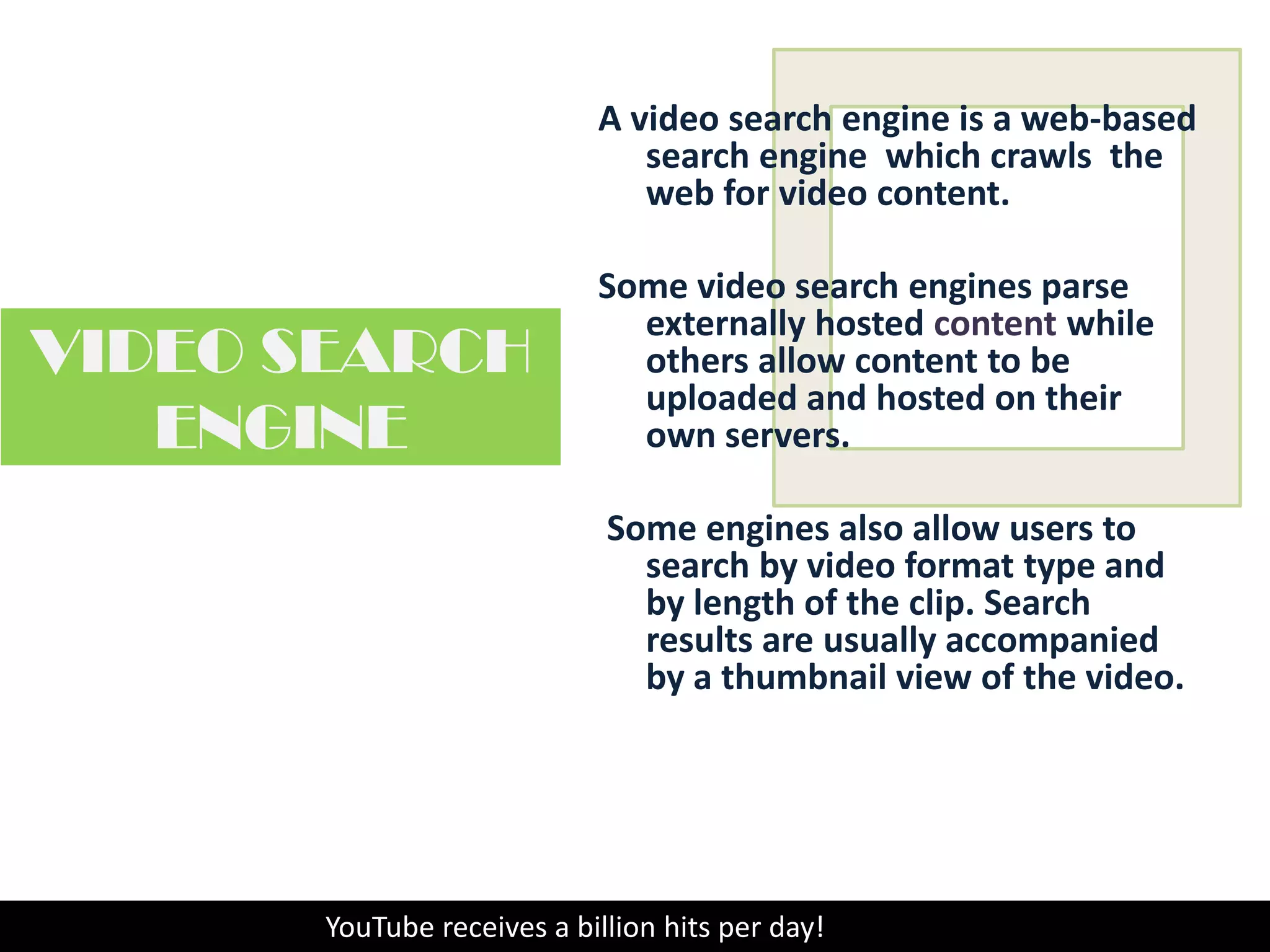 A video search engine is a web-based search engine which crawls  the web for videocontent. Some video search engines parse externally hosted content while others allow content to be uploaded and hosted on their own servers. Some engines also allow users to search by video format type and by length of the clip. Search results are usually accompanied by a thumbnail view of the video.VIDEO SEARCH ENGINEYouTube receives a billion hits per day!