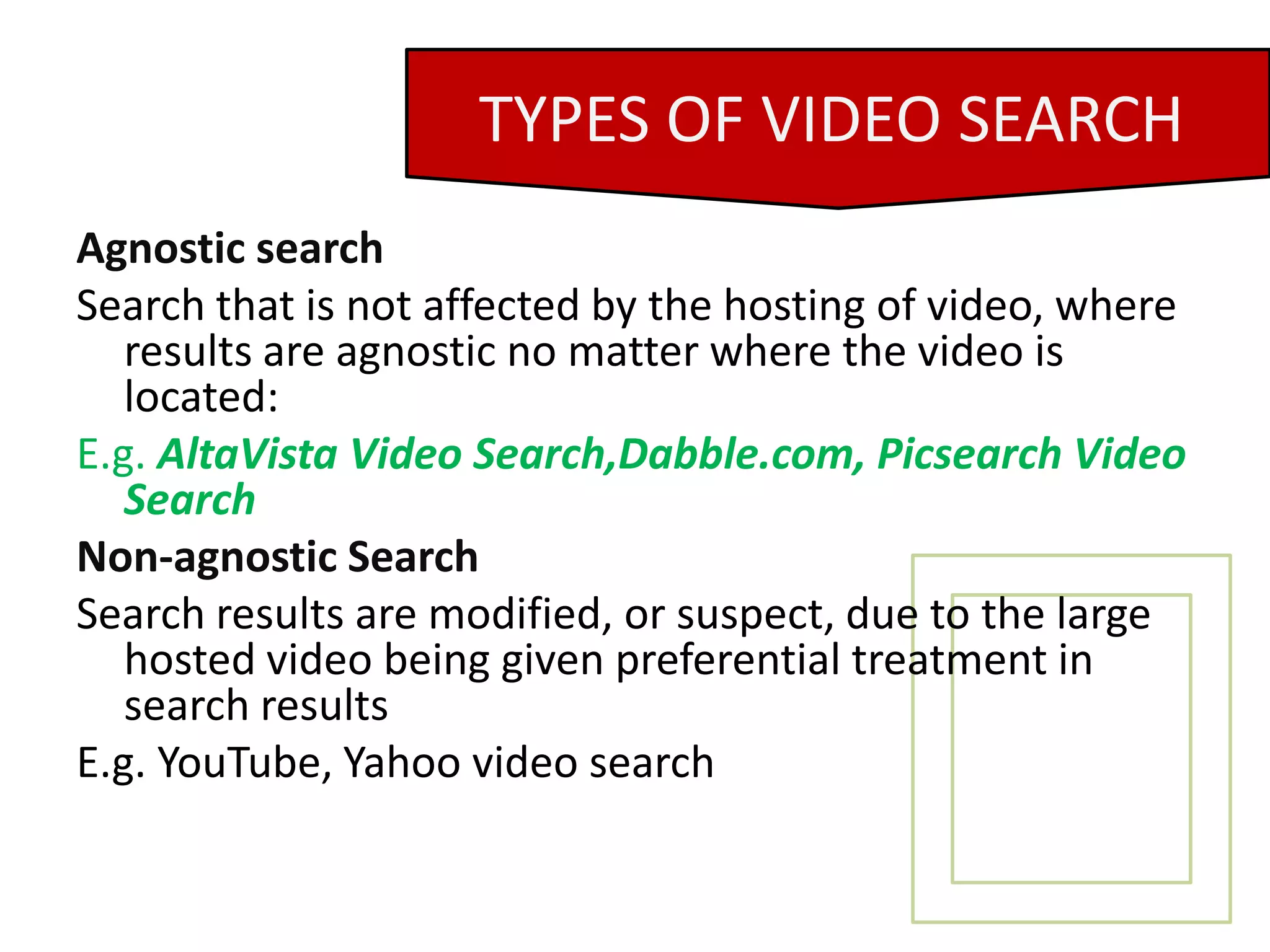 Agnostic searchSearch that is not affected by the hosting of video, where results are agnostic no matter where the video is located:E.g. AltaVista Video Search,Dabble.com, Picsearch Video SearchNon-agnostic SearchSearch results are modified, or suspect, due to the large hosted video being given preferential treatment in search resultsE.g. YouTube, Yahoo video searchTYPES OF VIDEO SEARCH