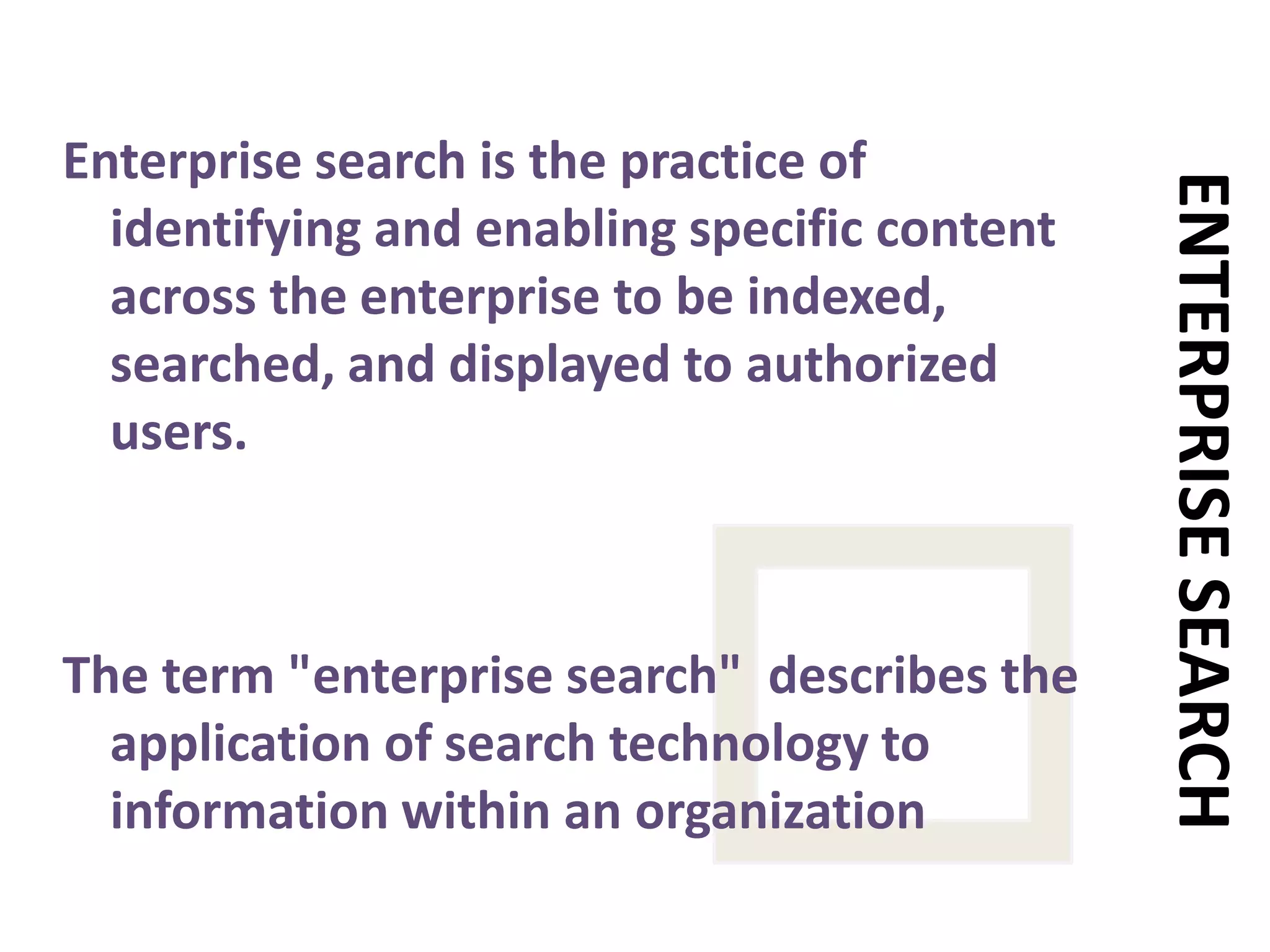 Enterprise search is the practice of identifying and enabling specific content across the enterprise to be indexed, searched, and displayed to authorized users. The term "enterprise search"  describes the application of search technology to information within an organizationENTERPRISE SEARCH