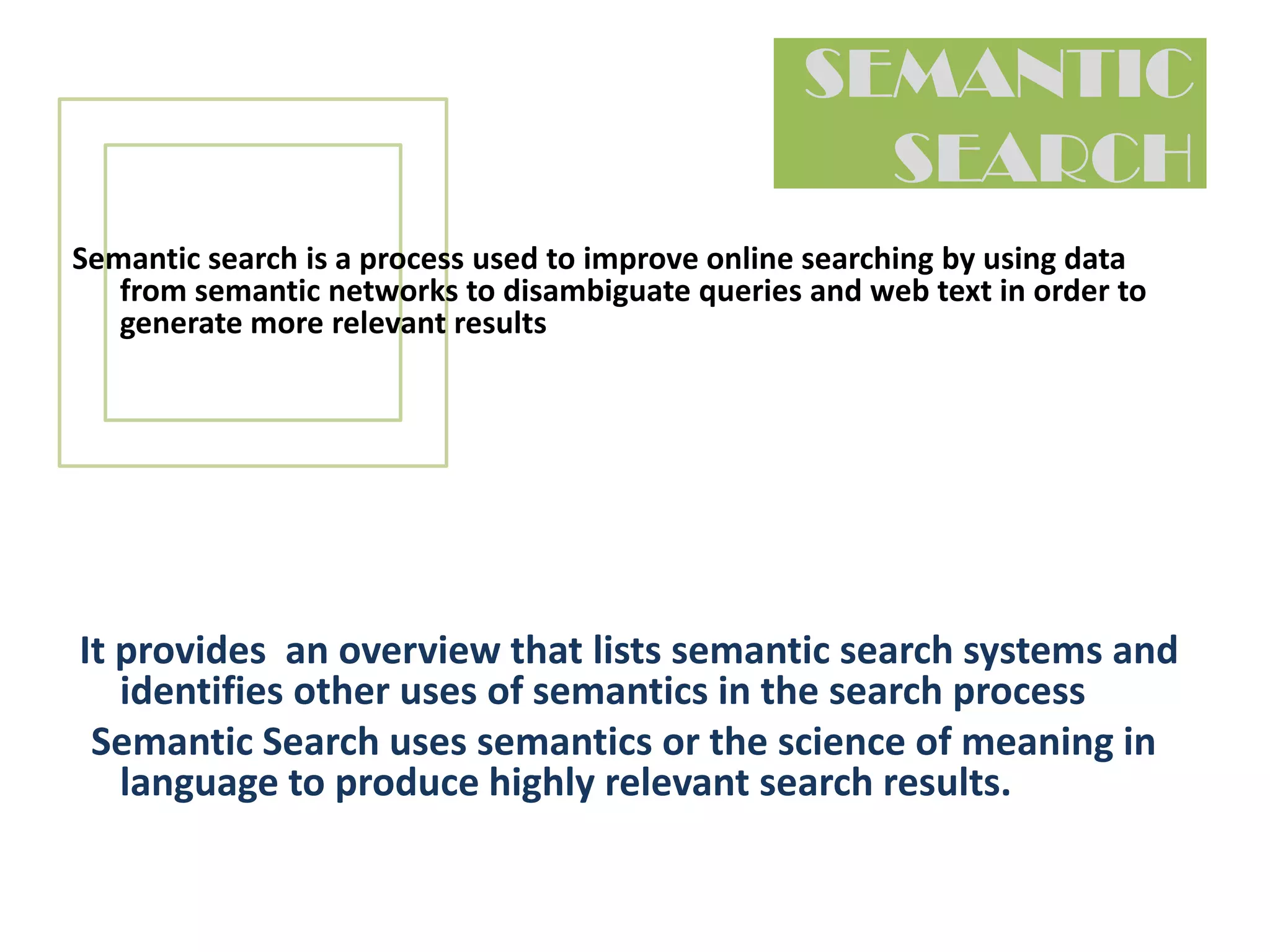 SEMANTIC SEARCHSemantic search is a process used to improve online searching by using data from semantic networksto disambiguate queries and web text in order to generate more relevant resultsIt provides  an overview that lists semantic search systems and identifies other uses of semantics in the search process  Semantic Search uses semantics or the science of meaning in language to produce highly relevant search results. The Semantic Web is an evolving development of the World Wide Web where the meaning semantics of information and services on the web is defined, making it possible for the web to understand and satisfy the requests of people.