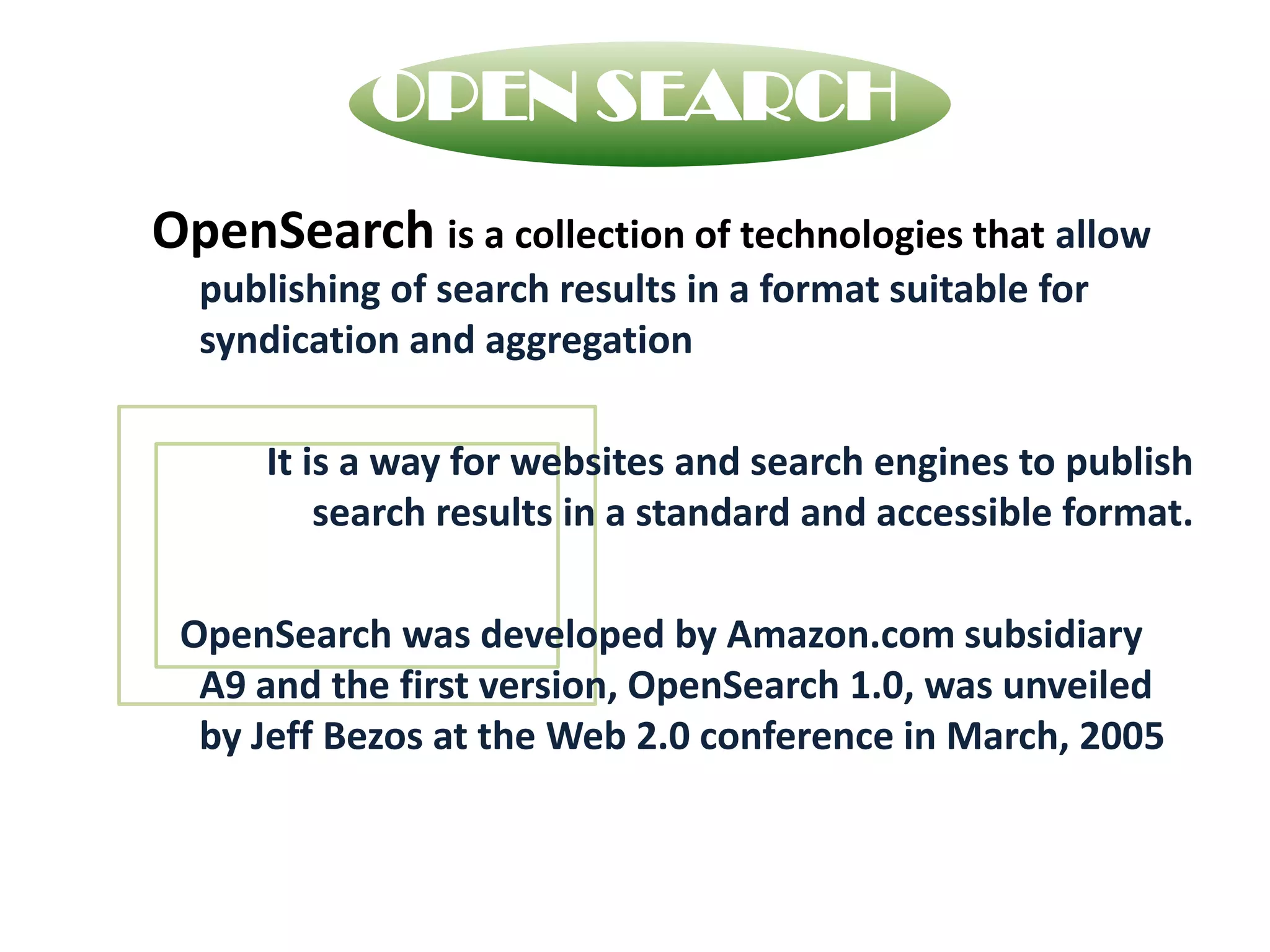 OPEN SEARCHOpenSearchis a collection of technologies that allow publishing of search results in a format suitable for syndication and aggregation    It is a way for websites and search engines to publish search results in a standard and accessible format.    OpenSearch was developed by Amazon.com subsidiary A9 and the first version, OpenSearch 1.0, was unveiled by Jeff Bezos at the Web 2.0 conference in March, 2005