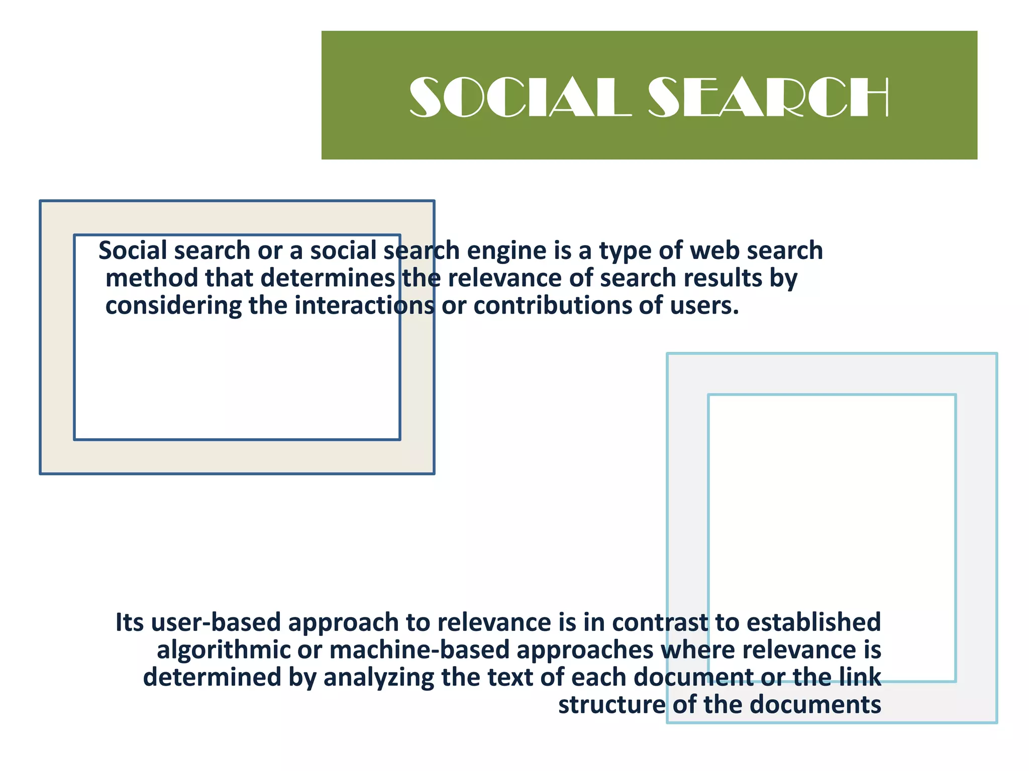 SOCIAL SEARCH      Social search or a social search engine is a type of web search method that determines the relevance of search results by considering the interactions or contributions of users. Its user-based approach to relevance is in contrast to established algorithmic or machine-based approaches where relevance is determined by analyzing the text of each document or the link structure of the documents